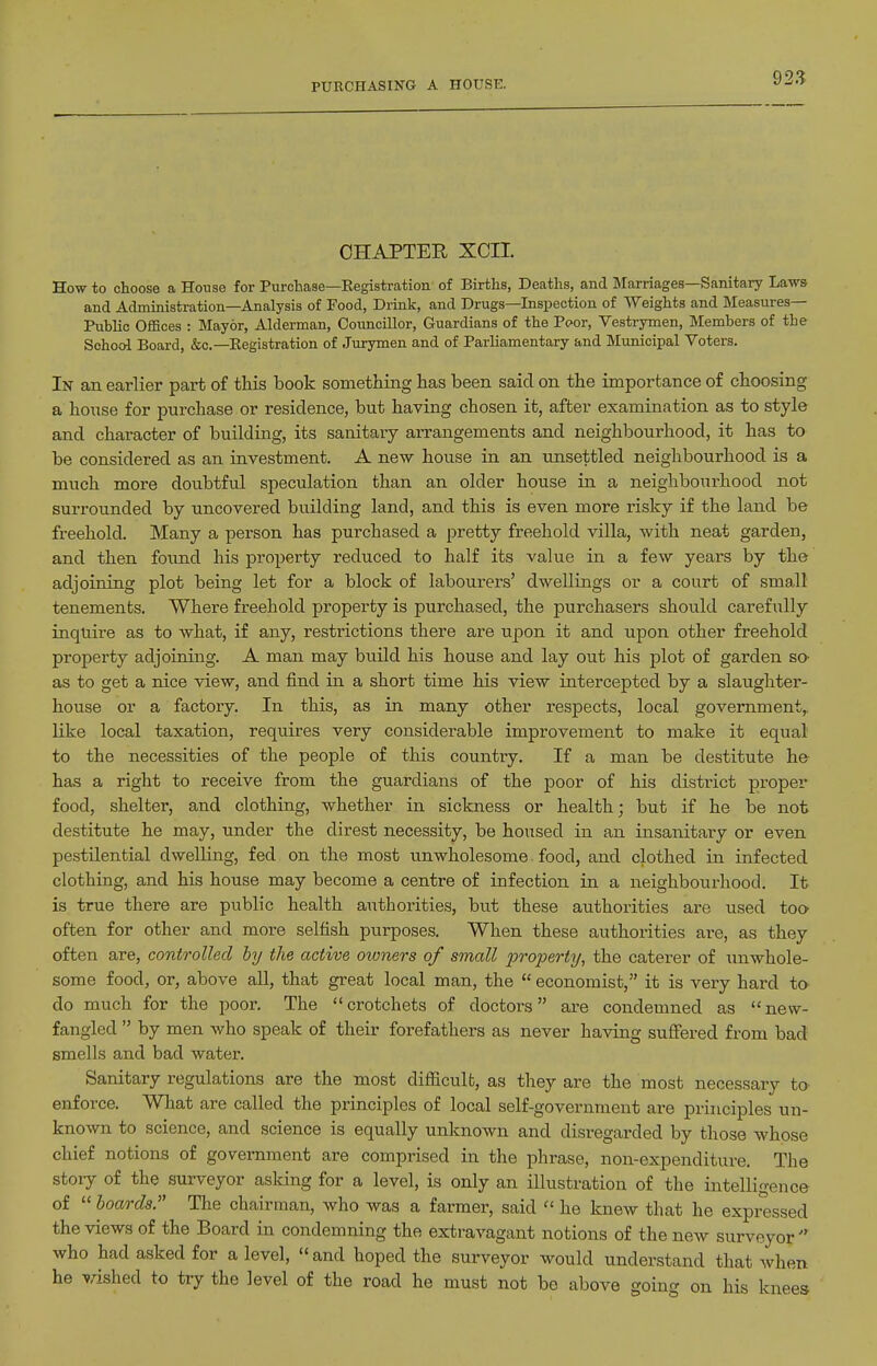PURCHASING A HOUSE. CHAPTER XCII. How to choose a House for Purchase—Eegistration of Births, Deaths, and Marriages—Sanitary Laws and Administration—Analysis of Food, Drink, and Drugs—Inspection of Weights and Measures- Public Offices : Mayor, Alderman, Councillor, Guardians of the Poor, Vestrymen, Members of the School Board, &c.—Eegistration of Jurymen and of Parliamentary and Municipal Voters. In an earlier part of this book something has been said on the importance of choosing a house for purchase or residence, but having chosen it, after examination as to style and character of building, its sanitary arrangements and neighbourhood, it has to be considered as an investment. A new house in an unsettled neighbourhood is a much more doubtful speculation than an older house in a neighbourhood not surrounded by uncovered building land, and this is even more risky if the land be freehold. Many a person has purchased a pretty freehold villa, with neat garden, and then found his property reduced to half its value in a few years by the adjoining plot being let for a block of labourers' dwellings or a court of small tenements. Where freehold property is purchased, the purchasers should carefully inquire as to what, if any, restrictions there are upon it and upon other freehold property adjoining. A man may build his house and lay out his plot of garden sa as to get a nice view, and find in a short time his view intercepted by a slaughter- house or a factory. In this, as in many other respects, local government,, like local taxation, requires very considerable improvement to make it equal to the necessities of the people of this country. If a man be destitute he has a right to receive from the guardians of the poor of his district proper food, shelter, and clothing, whether in sickness or health; but if he be not destitute he may, under the direst necessity, be housed in an insanitary or even pestilential dwelling, fed on the most unwholesome - food, and clothed in infected clothing, and his house may become a centre of infection in a neighbourhood. It is true there are public health authorities, but these authorities are used too- often for other and more selfish purposes. When these authorities are, as they often are, controlled iy the active owners of small property, the caterer of unwhole- some food, or, above all, that great local man, the  economist, it is very hard ta do much for the poor. The crotchets of doctors are condemned as new- fangled  by men who speak of their forefathers as never having suflfered from bad smells and bad water. Sanitary regulations are the most difficult, as they are the most necessary to enforce. What are called the principles of local self-government are principles un- known to science, and science is equally unknown and disregarded by those whose chief notions of government are comprised in the phrase, non-expenditure. The stoiy of the surveyor asking for a level, is only an illustration of the intelligence of  boards. The chairman, who was a farmer, said  he knew that he expressed the views of the Board in condemning the extravagant notions of the new surveyor  who had asked for a level, and hoped the surveyor would understand that when he vished to try the level of the road he must not be above going on his knees