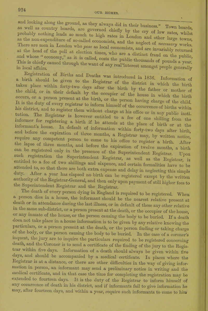OUR HOMES. t and looking along the ground, as they always did in their business  Tow. T.~T as ^yell as country boards, are governed chiefly by the crv n 1. T f^^'' probably nothing leads so much to high rates L Londo. l i T*'' as the non-expenditure of so-called econon. sts and the neXt of ^ There are men in London who vose as ]nf>«l ... 7 T '^^^^^s^'^'-^/ ^vorks. at the head of the poll at elec^on t m^ 7°^^.^^^ ^^e invariably returned and whose  economy^^ a itt cal^^^^^^^^ tf '^^ - the public. This is chiefly causecf'through the wlni of anf ^^^^^^^^ r'^ ^^^'^^ ^ in local afi-airs. ^ ^^^^ P^ople generally Registration of Births and Deaths was introduced in IR'^fi T f . a birth should be given to the Registrar I iT r . ! I^fo™ation of takes place within Ly-two days X the birth b^tTe /:,^ ''^^ t.e child, or in their default by%he occu^ ^^he^t^se^^ll^^Ib ^^^^^^^^^^ informer for registering a birth if Tfl^ ^ Z ^ acToft^r o^a: tt informant's Ijouse. In default of information within forty-two days after bix^h ^d before the expiration of three months, a Registrar may, b/wriUen not e' require any competent person to come to his office to regfs'terVb^th Ift?; the apse of three months, and before the expiration of twelve months a toth can be registered only in the presence of the Superintendent RegS^S; Upon su h registration the Superintendent Registrar, as well as the Reg strar' a tended to, so that there are both extra expense and delay in neglecting this simple duty. After a year has elapsed no birth can be registered except by the written authority of the Registrar-General, and then only upon payment of still higher fees to the Superintendent Registrar and the Registrar. The death of every person dying in England is required to be registered. When a person dies in a house, the informant should be the nearest relative present at death or m attendance during the last illness, or in default of these any other relative in the same sub-district, or a person present at the death, or the occupier of the house or any inmate of the house, or the person causing the body to be buried. If a death does not take place in a house information is to be given by any relative knowing the particulars, or a person present at the death, or the person finding or taking charge of the body, or the person causing the body to be buried. In the case of a coroner's inquest, the jury are to inquire the particulars required to be registered concerning death, and the Coroner is to send a certificate of the finding of the jury to the Regist trar Mdthin five days. Information of a death should always be given within five days, and should be accompanied by a medical certificate. In places where the Registrar is at a distance, or there are other difficulties in the way of giving infor- mation in person, an informant may send a preliminary notice in writing and the medical certificate, and in that case the time for completing the registration may be extended to fourteen days. It is the duty of the Registrar to inform himself of «ny occurrence of death in liis district, and if informants fail to give information lie may, after fourteen days, and within a year, requii-e such informants to come to him