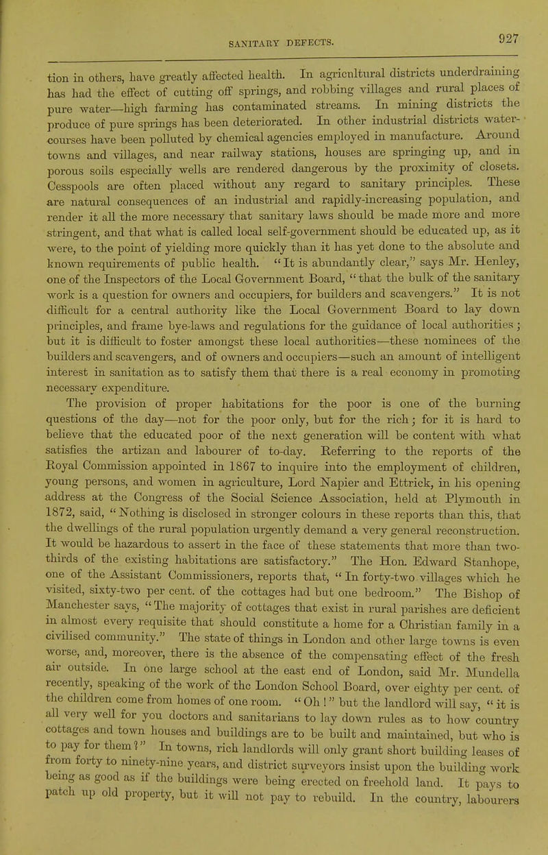 SANITARY DEFECTS. tion in others, have greatly affected health. In agricnltnral districts underdrauiing has had the effect of cutting off springs, and robbing villages and rural places of pure water—high farming has contaminated streams. In mining districts the produce of pure springs has been deteriorated. In other industrial districts water- courses have been polluted by chemical agencies employed in manufacture. Around towns and villages, and near railway stations, houses are springing up, and in porous soils especially wells are rendered dangerous by the proximity of closets. Cesspools are often placed without any regard to sanitary principles. These are natui-al consequences of an industrial and rapidly-increasing population, and render it all the more necessary that sanitary laws should be made more and more stringent, and that what is called local self-government should be educated up, as it were, to the point of yielding more quickly than it has yet done to the absolute and knoAvn requirements of public health. It is abundantly clear, says Mr. Henley, one of the Inspectors of the Local Government Board,  that the bulk of the sanitary work is a question for owners and occupiers, for builders and scavengers. It is not difficult for a central authority like the Local Government Board to lay down principles, and frame bye-laws and regulations for the guidance of local authorities; but it is difficult to foster amonsfst these local authorities—these nominees of the builders and scavengers, and of owners and occupiers—such an amount of intelligent interest in sanitation as to satisfy them that there is a real economy in promoting necessary expenditure. The provision of proper habitations for the poor is one of the burning questions of the day—not for the poor only, but for the rich; for it is hard to believe that the educated poor of the next generation will be content with what satisfies the artizan and labourer of to-day. Referring to the reports of the Royal Commission appointed in 1867 to inquire into the employment of children, young persons, and women in agriculture. Lord IN'apier and Ettrick, in his opening address at the Congress of the Social Science Association, held at Plymouth in 1872, said, Nothing is disclosed in stronger colours in these reports than this, that the dwellings of the rural population urgently demand a very general reconstruction. It would be hazardous to assert in the face of these statements that more than two- thirds of the existing habitations are satisfactory. The Hon. Edward Stanliope, one of the Assistant Commissioners, reports that,  In forty-two villages which he visited, sixty-two per cent, of the cottages had but one bedroom. The Bishop of Manchester says, The majority of cottages that exist in rural parishes are deficient in almost every requisite that should constitute a home for a Christian famUy in a civilised community. The state of things in London and other large towns is even worse, and, moreover, there is the absence of the compensating effect of the fresh air outside. In one large school at the east end of London, said Mr. Mundella recently, speaking of the work of the London School Board, over eighty per cent, of the chUdren come from homes of one room.  Oh !  but the landlord will say,  it is all very well for you doctors and sanitarians to lay down rules as to how country cottages and town houses and buildings are to be buUt and maintained, but who is to pay for them 1 In towns, rich landlords will only grant short building leases of from forty to ninety-nine years, and district surveyors insist upon the buildina work being as good as if the buildings were being erected on freehold land. It p°iys to patch up old property, but it will not pay to rebuild. In the country, labourers