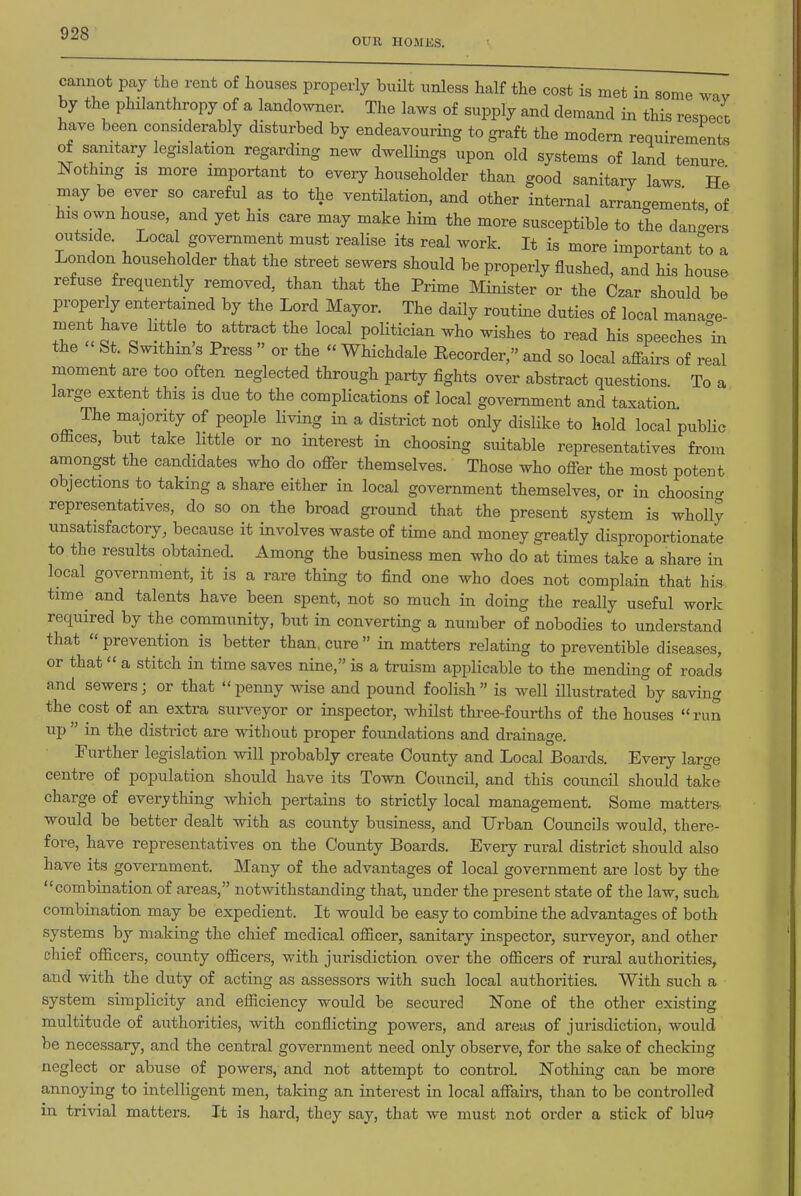OUR HOMES. cannot pay the rent of houses properly built unless half the cost is met in some wav by the philanthropy of a lando^vner. The laws of supply and demand in this respect have been considerably disturbed by endeavouring to graft the modern requirements of sanitary legislation regarding new dwellings upon old systems of land tenure Nothing IS more important to every householder than good sanitary laws He may be ever so careful as to the ventilation, and other internal arrangements of his own house, and yet his care may make him the more susceptible to the dan^rs outside. Local government must realise its real work. It is more important to a London householder that the street sewers should be properly flushed, and bis house refuse frequently removed, than that the Prime Minister or the Czar should be properly entertained by the Lord Mayor. The daily routine duties of local manage- ment have httle to attract the local politician who wishes to read his speeches °in the St. Swithin's Press  or the  Whichdale Recorder, and so local affairs of real moment are too often neglected through party fights over abstract questions To a large extent this is due to the complications of local government and taxation. The majority of people living in a district not only disUke to hold local public offices, but take little or no interest in choosing suitable representatives from amongst the candidates who do offer themselves. Those who offer the most potent objections to taking a share either in local government themselves, or in choosincr representatives, do so on the broad ground that the present system is wholly unsatisfactory, because it involves waste of time and money greatly disproportionate to the results obtained. Among the business men who do at times take a share in local government, it is a rare thing to find one who does not complain that his time and talents have been spent, not so much in doing the really useful work required by the community, but in converting a number of nobodies to understand that  prevention is better than, cure  in matters relating to preventible diseases, or that  a stitch in time saves nine, is a truism applicable to the mending of roads and sewers; or that  penny wise and pound foolish  is well Hlustrated by saving the cost of an extra surveyor or inspector, whilst three-fourths of the houses run up  in the district are without proper foundations and drainage. Further legislation will probably create County and Local Boards. Every large centre of population should have its Town Council, and this council should take charge of everything which pertains to strictly local management. Some matters would be better dealt with as county business, and Urban Councils would, there- fore, have representatives on the County Boards. Every rural district should also have its government. Many of the advantages of local government are lost by the combination of areas, notwithstanding that, under the present state of tlie law, such combination may be expedient. It would be easy to combine the advantages of both systems by making the chief medical officer, sanitary inspector, surveyor, and other chief officers, county officers, with jurisdiction over the officers of rural authorities, and with the duty of acting as assessors with such local authorities. With such a system simplicity and efficiency would be secured None of the other existing multitude of authorities, with conflicting powers, and areas of jurisdiction, would be necessary, and the central government need only observe, for the sake of checking neglect or abuse of powers, and not attempt to control. Nothing can be more annoying to intelligent men, taking an interest in local affau's, than to be controlled in trivial matters. It is hard, they say, that we must not order a stick of blu**