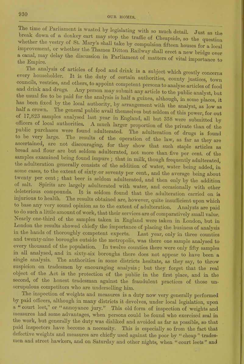 OUK HOMES. The time of Parliament is wasted by legislating with so much detail. Just as the break down of a donkey cart may stop the traffic of Cheapside, so the question whether the vestry of St. Mary's shall take by compulsion fifLn houses fora oca improvement or whether the Thames Ditton Eailway shall erect a new bridge over reTmp^f discussion in Parliament of matters of vital importance to The analysis of articles of food and drink is a subject which greatly concerns every householder. It is the duty of certain authorities, county justfces, town councils vestries, and others, to appoint competent persons to analyse articles ^f food and drink and drugs. Any person may submit any article to the public analyst, but the usual fee to be paid for the analysis is half a guinea, although, in some places, it has been hxed by the local authority, by arrangement with the analyst, as low as ? ZT' ^ ^''^^ P^^^^' ^^^ themselves but seldom of this power, for out of 17,823 samples analysed last year in England, all but 358 were submitted by officers of local authorities. A much larger proportion of the private than of the public purchases were found adulterated. The adulteration of dru<.s is found to be very large. The results of the operation of the law, as far as they are ascertained, are not discouraging, for they show that such staple articles as bread and flour are but seldom adulterated, not more than five per cent of the samples examined being found impure ; that in nulk, though frequently adulterated, the adulteration generally consists of the addition of water, water being added in some cases, to the extent of sixty or seventy per cent., and the average being about twenty per cent; that beer is seldom adulterated, and then only by the addition of salt. Spirits are largely adulterated with water, and occasionally with other deleterious compounds. It is seldom found that the adulteration carried on is injurious to health. The results obtained are, however, quite insufficient upon which to base any very sound opinion as to the extent of adulteration. Analysts are paid to do such a little amount of work, that their services are of comparatively small value. Nearly one-third of the samples taken in England were taken in London, but in London the results showed chiefly the importance of placing the business of analysis in the hands of thoroughly competent experts. Last year, only in three counties and twenty-nine boroughs outside the metropolis, was there one sample analysed to every thousand of the population. In twelve counties there were only fifty samples in all analysed, and in sixty-six boroughs there does not appear to have been a single analysis. The authorities in some districts hesitate, as they say, to throw suspicion on tradesmen by encouraging analysis; but they forget that the real object of the Act is the protection of the public in the first place, and in the second, of the honest tradesman against the fraudulent practices of those un- scrupulous competitors who are underselling him. The inspection of weights and measures is a duty now very generally perfonned by paid officers, although in many districts it devolves, under local legislation, upon a court leet, or annoyance jury. This old form of inspection of weights and measures had some advantages, when persons could be found who exercised zeal in the work, but generally the duty was disliked and avoided as far as possible, so that paid inspectors have become a necessity. This is especially so from the fact that defective weights and measures are chiefly used against the poor by  cheap  trades- men and street hawkers, and on Saturday and other nights, when  court leets  and