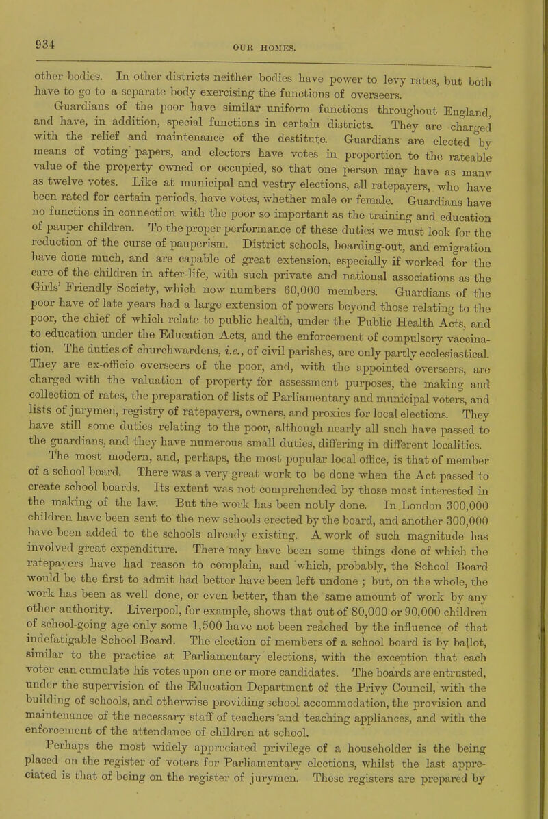 OUR HOMES. other bodies. In other districts neither bodies have power to levy rates, but both have to go to a separate body exercising the functions of overseers. Guardians of the poor have similar uniform functions throughout England and have, in addition, special functions in certain districts. They are charged with the relief and maintenance of the destitute. Guardians are elected \y means of voting papers, and electors have votes in proportion to the rateable value of the property owned or occupied, so that one person may have as many as twelve votes. Like at municipal and vestry elections, all ratepayers, who have been rated for certain periods, have votes, whether male or female. Guardians have no functions in connection with the poor so important as the training and education of pauper children. To the proper performance of these duties we must look for the reduction of the curse of pauperism. District schools, boarding-out, and emigration have done much, and are capable of great extension, especially if worked for the care of the children in after-life, with such private and national associations as the Girls' Friendly Society, which now numbers 60,000 members. Guardians of the poor have of late years had a large extension of powers beyond those relating to the poor, the chief of which relate to public health, under the Public Health Acts, and to education under the Education Acts, and the enforcement of compulsory vaccina- tion. The duties of churchwardens, i.e., of civil parishes, are only partly ecclesiastical. They are ex-officio overseers of the poor, and, with the appointed overseers, are charged with the valuation of property for assessment purposes, the making and collection of rates, the preparation of lists of Parliamentary and municipal voters, and lists of jurymen, registry of ratepayers, owners, and proxies for local elections. They have still some duties relating to the poor, although nearly all such have passed to the guardians, and they have numerous small duties, differing in different localities. The most modern, and, perhaps, the most popular local office, is that of member of a school board. There was a very great work to be done when the Act passed to create school boards. Its extent was not comprehended by those most interested in the making of the law. But the work has been nobly done. In.London 300,000 children have been sent to the new schools erected by the board, and another 300,000 have been added to the schools already existing. A work of such magnitude has involved great expenditure. There may have been some things done of which the ratepayers have had reason to complain, and which, probably, the School Board would be the first to admit had better have been left undone ; but, on the whole, the work has been as well done, or even better, than the same amount of work by any other authority. Liverpool, for example, shows that out of 80,000 or 90,000 children of school-going age only some 1,500 have not been reached by the influence of that indefatigable School Board. The election of members of a school board is by ballot, similar to the practice at Parliamentary elections, with the exception that each voter can cumulate his votes iipon one or more candidates. The boalrds are entrusted, under the supei-vision of the Education Department of the Privy Council, with the building of schools, and otherwise providing school accommodation, the provision and maintenance of the necessary staff of teachers 'and teaching appliances, and with the enforcement of the attendance of children at school. Perhaps the most widely appreciated privilege of a householder is the being placed on the register of voters for Parliamentary elections, whilst the last appre- ciated is that of being on the register of jurymen. These registers are prepared by