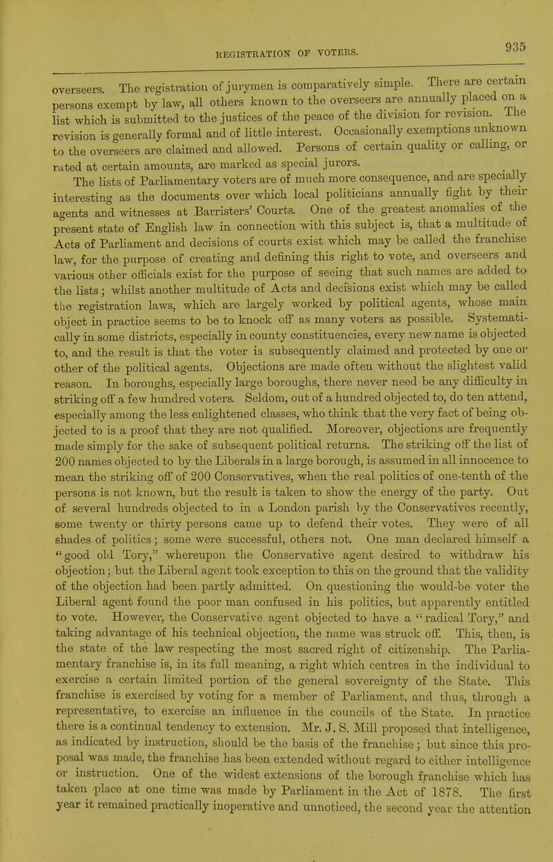 KEGISTRATION OF VOTERS. overseers. The registration of jurymen is comparatively simple. There are certain persons exempt by law, all others known to the overseers are annually placed on a list which is submitted to the justices of the peace of the division for revision ihe revision is generally formal and of little interest. Occasionally exemptions unknown to the overseers are.claimed and allowed. Persons of certain quality or calling, or rated at certain amounts, are marked as special jurors. The lists of Parliamentary voters are of much more consequence, and are specially interesting as the documents over which local politicians annually fight by their agents and witnesses at Barristers' Courts. One of the greatest anomalies of the present state of English law in connection with this subject is, that a multitude of Acts of Parliament and decisions of courts exist which may be called the fi-anchise law, for the purpose of creating and defining this right to vote, and overseers and various other officials exist for the purpose of seeing that such names are added to the lists; whilst another multitude of Acts and decisions exist which may be called the registration laws, which are largely worked by political agents, whose main object in practice seems to be to knock ofi as many voters as possible. Systemati- cally in some districts, especially in county constituencies, every new name is objected to, and the result is that the voter is subsequently claimed and protected by one or other of the political agents. Objections are made often without the slightest valid reason. In boroughs, especially large boroughs, there never need be any difficulty in striking off a few hundred voters. Seldom, out of a hundred objected to, do ten attend, especially among the less enlightened classes, who think that the very fact of being ob- jected to is a proof that they are not qualified. Moreover, objections are frequently made simply for the sake of subsequent political returns. The striking off the list of 200 names objected to by the Liberals in a large borough, is assumed in all innocence to mean the striking off of 200 Conservatives, when the real politics of one-tenth of the persons is not known, but the result is taken to show the energy of the party. Out of several hundreds objected to in a London parish by the Conservatives recently, some twenty or thirty persons came up to defend their votes. They were of all shades of politics; some were successful, others not. One man declared himself a good old Tory, whereupon the Conservative agent desired to withdraw his objection; but the Liberal agent took exception to this on the ground that the validity of the objection had been partly admitted. On questioning the would-be voter the Liberal agent found the poor man confused in his politics, but apparently entitled to vote. However, the Conservative agent objected to have a radical Tory, and taking advantage of his technical objection, the name was struck off. This, tlien, is the state of the law respecting the most sacred right of citizenship. The Parlia- mentary franchise is, in its full meaning, a right which centres in the individual to exercise a certain limited portion of the general sovereignty of the State. This franchise is exercised by voting for a member of Parliament, and thus, through a representative, to exercise an influence in the councils of the State. In practice there is a continual tendency to extension. Mr. J. S. Mill proposed that intelligence, as indicated by instruction, should be the basis of the franchise; but since this pro- posal was made, the franchise has been extended without regard to either intelligence or instniction. One of the widest extensions of the borough franchise which has taken place at one time was made by Parliament in the Act of 1878. The first year it remained practically inoperative and unnoticed, the second year the attention