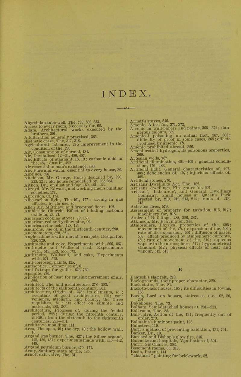 INDEX. Abyssinian tube-well, The, 789, 832, 833. Access to every room. Necessity for, 68. Adam, Architectural works executed by the brothers, 301. Adulteration generally practised, 36o. Esthetic craze, The, 317, 318. . Agricultural labourer. No improvement in the condition of the, 293. Air, Consumption of normal, 484. Air, DevitaUsed, 12-21, 486, 487. Air, Effects of stagnant, 18,19 ; carbonic acid m the, 487: dust in, 489. Air essential to man's existence, 486. Air, Pure and warm, essential to every house, 30. ^ViPflu6S 596 Aitchison, Mr. George, House designed by, 220, 223, 224: old house remodelled by, 258-263. Aitken, Dr., on dust and fog, 460, 461, 463. Akroyd, Mr. Edward, and working-men's building societies, 174. Akroydon, 63, 174. Albo-carbon light. The 461, 477 ; saving in gas effected by its use, ib. Allen Mr. Matthew, and fire-proof floors, 192. Ambleside Church, Effect of inhaUng carbonic oxide iu, 23, 24. American cooking stoves, 72,153. American red and yellow pine, 99. American rim-locks, 128,129 Andirons, Use of, in the thirteenth century, 290. Anemometers, 520, 521. Angle cabinets with movable carpets, Design for, 328, 329. Anthracite and coke. Experiments with, 566, 567. Anthracite and Wallsend coal, Experiments with, 549, 553, 555, 573. Anthracite, Wallsend, and coke, Experiments with, 571. 572. Anti-corrosion paints, 125. Antiseptics, Former use of, 6. Antill's traps for gullies, 626, 739. Apsenite, 270. Apphcation of heat for causing movement of air, 528. Architect, The, and architecture, 278—283. Architects of the eighteenth century, 301. Architecture, Origin of, 278; its elements, ib.; essentials of good architecture, 279; con- venience, strength, and beauty, tlie three requisites, ib.; its effect on climate and materials, 282, 283. Axchitectui-e, Progi-csa of, during the feudal period, 288; during the fifteenth century, 291-294 ; from the sixteenth to the eighteenth centuries, 295—301. Architrave moulding, 111. Area, The open, 40; the dry, 40 ; the hollow wall, 40. Argand gas burner. The, 427; the Silber argand, 429, 430, 431 ; experiments made with, 440-442, 449. Argand petroleum burner, 470, 471. Ai-my, Sanitary state of the, 485. Arnott exit-valve. The, 31. Amott's stoves, 545. Arsenic, A test for, 371, 372. Arsenic in wall-papers and paints, 36o—372; dan- gerous colours, 369. Arsenical poisoning an actual fact, 367, 368; difficulty of proof in some cases, 368; effects produced by arsenic, ib. Arsenic prohibited abroad, 366. Arseniuretted hydrogen, its poisonous properties, 369. Artesian wells, 767- Artificial illumination, 404 -409 ; general conclu- sions, 476—483. Artificial light. General characteristics of, 407, 408; deficiencies of, 407 ; injurious effects of, 408.- Artificial stones, 270. Artisans' Dwellings Act, The, 162. Artisans' dwellings. Fire-grates for, 607 Artisans', Labourers', and General Dwellings Company, Small houses at Queen's Park erected by, 210, 212, 213, 214 ; rents of, 213, 215. Asbestos fires, 579. Assessment of property for taxation, 915, 917; machinery for, 918. Assize of Buildings, 285, 286, 287. Atkinson, Mr. Beavington, 344. Atmosphere, Physical properties of the, 505; movements of the, ib.; expansion of the, 506 ; rate of its expansion, 507 ; diffusion of gases, 509; effect produced by atmospheric currents, ib.; rate of movement of the, 510; aqueous vapour in the atmosphere, 511; hygrometrical standard, 512 ; physical effects of heat and vapour, 512, 513. Baatsch's slag felt, 278. Back-grounds, their proper character, 320. Back stairs. The, 81. Back-to-back houses, 165; its difliculties in towns, 166. Bacon, Lord, on Louses, staircases, etc., C2, 80, 294. Bakehouse, The, 73. Balham, Semi-detached houses at, 231—233. Ball-room, The, 85. Ball-valve, Action of the, 134; frequently out of order, 273. Bahnaine's luminous paint, 125. Balusters, 119. Barlf's method of preventing oxidation, 131, 794. Barker, Dr., 10, Barnard and Bishop's glow flre, 546. Barracks and hospitals. Ventilation of, 594. Barry, Sir Charles, 303. Basement rooms, 65, 343. Basin, Patent, 144.  Bastard  pointing for brickwork. 52.