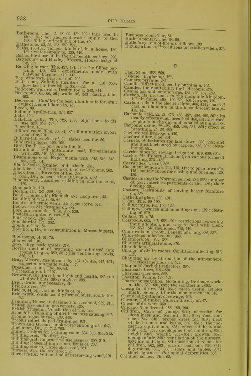 OUR HOMES. Bath-room, The, 65, 68, 90, 1,37, 202; tans used in the, ISi ; hot and cold water-supply to the 138; filling and roflllinfj of the, ib. Bath-stone, 52, 55, 2C8, 269, 274. Baths, 136-138; various liinds of, in a house 136 137 : water-supply to, 138, 740. Baths, First use of, in the thirteenth century, 290 by 27 Htixley, Messrs., House designed Batwikg burner, The, 427, 434, 440; the Silber bat- wing, 432, 433 ; experiments made with batwmg burners, 440, 445. Bay windows. First use of, 293. Bed-room. Suitable furniture for a, 350 -356- how best to furnish a, 351-355. Bed-room wardrobe. Design for a, 343, 344 Bed^rooms, 65, 66, 86; walls of, 343 ; daylight in, Bed-rooms, Candles the best illuminants for, 476 : evils of a small flame in, ib. Beech, 99. Bellman's gully-trap, 626, 627. Bells, 156. '''^X^k 7?6'- ^•'■^'''^^ t° Benzoline, 465. Billiard-room The. 80, 84, 85; illumination of, 85; roofs tor, 104. Billiard-tables, Size of, 85 ; slates used for, 56. Binders in floors, 105, 108. Bird, Dr. P. H., on ventilation, 31. Bituminous and anthracite coal. Experiments wirn, ooo, Oii), 553, 5oo. Bitiiminous coal, Experiments with, 545, 546, 548. 5ol, oo2, 564. ' > > I Black Assize, Number of deaths in, 4S4. B ack beetles, Presence of, in close kitchens, 202. Black Death, Ravages of the, 288. B axall Dr., on scarlatina at Swindon, 35. Bloomsbury, Families residing in one house at. Blue paints, 124. Bochin, Dr., 381, 382, 558. Bond, English, 45; Flemish, 45 ; hoop iron, 45. Bondmg of walls, 45, 46. Bond's euthermic ventilating gas stove, 577 Bookcases, 84 ; cleaning of, 882. Borough franchise, The, 935, 936. Bostel's Brighton closet, 216. Boltie-jack. The, 151. Bouchardat, Dr., 382. Boudoir, The, 84. Bowditoh, Dr., on consumption in Massachusetts, Box-rooms, &4, 67, 75. Box-wood, 101. Boyd's hygeastic grates, 278. Boyle's method of warming air admitted into 626 ™81 ^^'^^^-.^s ventilutmg cowls, Bray, Messrs., gas-burners by, 434, 437,438, 447 451 • experiments made with, 447. > >  Breakfast room. The, 65, 84. Breaking joint, 107. Brewster, Sir David, on light and health, 385; on _ window hghts, 395 ; on glass, 398. ^rick drains unnecessary, 616. Brick stoves, 556. Bricks, 44, 51; various kinds of, 51. Brickwork, Wails usuaUy formed of, 44; joints for, Brighton, House at, designed for a school, 239. 240 liritish Association gas reports, 435. British Museum, Ventilation of the, 523. Bronchitis, Inhaling of dirt in carpets causing, 397. Bronners gas-burner, 439, 448. Brook s retort-shaped drain-pipe, 621. BuchaV^^^ry^S? 'yl^^^^,-'^^'^^^^^^^ grate, 547. BuildinJ^The fl%il85^-'^°°°^' '''' '''' Building Act, its practical uselessness, 309, 310. Ijui ding leases at high rents. Evils of, 202. Building stones, Three classes of, 261. Burgess, Mr., the architect, 85. Burnett's (Sir W.) method of preserving wood 101 Business room, The, 84. Butler's pantry. The, 68, 90. Butler's system of flre-proof floors 193 Buying a house, Precautions to be taken when 273. Caen Stone, 268, 269.  Came, in glazing, 127. Camerse privatfe, 287. Candle, Effect produced by burning a, 405. Candles, their suitability for bed-rooms 476 Cannel gas and common gas, 435, 436, 437, 438 Carbon, Its presence in the inorganic kingdom 407 ; m flame 405-409. 529, 531; in gas 419 Carbon rods in the electric light, 406 414 ^ charrerf Jfjbon filaments in the fnckndescent lk%s ^^''^2^3i'5 P- ''87, 488, 498, 507 ; its deadly effects when breathed, 486.487; absorbed by plants in the day and exhaled at night 488 ^^^teSklTlb.^^' '^-^ Carburetted hydrogen, 419 Carferal Alter, The, 801. Carpets, Substitutes for laid down, .326, 398- dirt fifg of'^lsi ^^'''^'^ carpets, 330, 397; clean- noj;jl^'iiT''®^ V sewage irrigation, 679, 680, 681. lighUn' ^73lii83 ' ^'i^^^o^^ forms of Caryatides,'Use of. 302. Casement windows, 114,115, 117; to open inwards, 130 ' °°°*^^'^'^^es for closing and opening, 129, Castles during the Korman period, 284,288; number of, Z»n; interior apartments of the, 280; their decbne, 291. Castors DesirabiUty of having heavy furniture Cathedral glass, 400, 401. Cedar, The, 99 100. Ceiling joists, 105,106, 122. Ceilings, Cornices and mouldings on, 122; clean- ing of, 879. Cellars, The, 75. Cesspools, 602, 667, 668-70; restrictions regarding ^ ^ ^'''^y to deal witii them, 668, 669; old fashioned, 715, 719. Chair-rails in a room. Benefit of using, 336, 337. Chair-steps in bed-rooms, 353. Chambers, Sir W., 388. Chance's artificial stone, 270. Chandeliers, 83. Change of air in rooms, Conditions affecting, 516. 517. Changing air by the action of the atmosphere. Practical methods of, 522. Chappuis' daylight reflectors, 395. Charcoal filters, 799—801. Charcoal warmers, 568. Charlton, White, 123,124. Charterhouse School, Godalming, Drainage works at the, 689, 691, 692; the sanatorium, 692. Cheap furniture, 344, 354; more useful articles might be bought for the money spent in, 348. Chemical treatment of sewage, 702. Chester, Old timber walls in the city of, 47. Chests of drawers, 350. Chicago, The fires at, 188,189,190. Children, Care of young, 844 ; necessity for cleanliness and warmth, 841, 815; food and sleep, 847, 848; proper dress for, 849; heat of bed-rooms and baths, S.')0, 851 ; thernio- metric equivalents, 855; efl'ects of heat and cold, 852, 853; development of children. Kit; height and weight, 855-857 ; growth, .S58; change of air, 859 ; ventilation of the nursery, 800 ; air and light, 861; position of rooms for children, 862, 863 ; size of bedroom, 863, 861; day-rooms, 865, 806; seats and tables, 867; short-sightncss, ib.: spinal deformities, 868. Chimney corner. The, 63.
