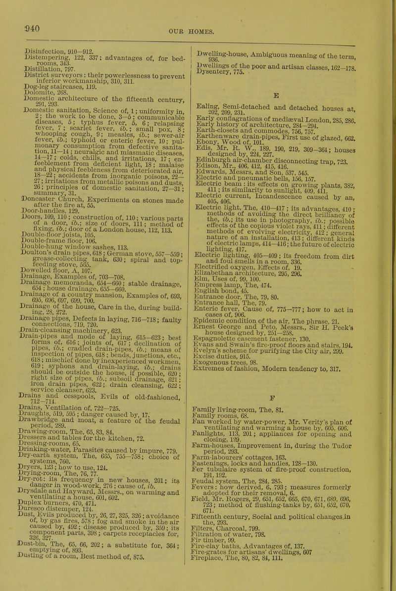 MO OUR HOMES. Disinfection, 910—912. Distempering, 122, 337; advantages of, for bed- rooms, 313. Distillation, 797. District surveyors: their powerlessness to prevent inferior worlimansliip, 310, 311. Dog-leg staircases, 119. Dolomite, 2(38. Domestic^architectiu-e of the fifteenth century, Domestic sanitation. Science of, 1; vmiformity in 2; the work to be done, 3—5; communicable diseases, 5; typhus fever, 5, 6; relapsing fever, 7 ; scarlet fever, ib.; small pox, 8 • whooping cough, 9; measles, ib.; sewer-air fever, ib.; typhoid or enteric fever, 10: pul- monary consumption from defective sanita- tion, U—11 ; neuralgic and miasmatic diseases, 1*—17; colds, chills, and irritations, 17; en- feeblement from deficient Hght, 18; malaise and physical feebleness from deteriorated air, 18—22; accidents from inorganic poisons, 22— 27; m-itations fi-om metallic poisons and dusts, 26; principles of domestic sanitation, 27—31; summary, 31. Doncaster Church, Experiments on stones made alter the fire at, 65. Door-handles, 129. Doors, 109, 110 ; construction of, 110; various parts of a door, ib.; size of doors. 111; method of hxinor, lb.; door of a London house, 112, 113. Double-floor joists, 105. Double-frame floor, 106. Double-hung window sashes, 113. Doulton's drain pipes, 618: German stove, 557—559; grease-collecting tank, 630; spiral and top- leeding stove, 565. Dowelled floor. A, 107. Drainage, Examples of, 703—708. Drainage memoranda, 654-660; stable drainage 651; house drainage, 655—660. ' Drainage of a country mansion, Examples of. 693 69o, 696, 697, 699, 700. 'I Drainage of the house, Care in the, during build- ing, 28, 272. Drainage pipes. Defects in laying, 716-718; faulty connections, 719, 720. Drain-cleansing machinery, 623. Drain-pipes and mode ol laying, 615-623; best torms of, 616; joints of, 617 ; declination of pipes, lb.; cradled drain-pipes, ib.; means of inspection of pipes, 618 ; bends, junctions, etc., blis; mischiet done by inexperienced workmen, 619; syphons and drain-laying, ib.; drains should be outside the house, if possible, 620 ; right size of pipes, ib.; subsoil di-ainage, 621; iron drain pipes, 622; di-ain cleansing, 622; service cleanser, 623. Drains and cesspools, EvUs of old-fashioned. 712—711. Drains, Ventilation of, 722—725. Draughts, 519, 595 ; danger caused by, 17. Drawbridge and moat, a feature of the feudal period, 289. Drawing-room, The, 65,83, 84. Dressers and tables for the kitchen, 72. Dressing-rooms, 65. Diinking-water, Parasites caused by impure 779 Dry-eartU system. The, 685, 755—758; choice of systems, 760. Dryers, 123; how to use, 124. Drying-room, The, 76, 77. Dry-rot: its frequency in new houses, 201; its danger in wood-work, 276 ; cause of, ib. Drj-sdale and Hay ward, Messrs., on warming and ventilating a house, 601, 602. Duplex burners, 470, 471. Duresco distemper, 121. Dust, Evils produced by, 26, 27,325, 326; avoidance of, by gas fires, 578 ; fog and smoke in the air caused by, 492; disease produced by, 359; its ^ojup^onent parts, 398; carpets receptacles for, Dust^b'in, The, 65, 66, 202; a substitute for, 364; emptying of, 893. Dusting of a room, Best method of, 875. Dwemng-house, Ambiguous meaning of the term, I Dwellings of the poor and artisan chisses, 102—178 Dysentery, 775. > '■lo. E ^^^20^' 209°23f detached houses at, Early conflagrations of mediseval London, 285, 286 Earlv history of architecture, 284—294. Earth-closets and commodes, 756, 757 ' Earthenware drain-pipes, First use of glazed, 662. Ebony, Wood of, 101. Edis, Mr. R. W 189, 190. 219. 309-364; houses designed by, 224, 227. Edinburgh air-chamber disconnecting tran. 723 Edison, Mr., 406, 412, 415, 416. Edwards, Messrs, and Son, 537, 545. Electric and pneumatic bells, 156, 157 Electric beam : its effects on gi-owing plants, 382, 411; its similarity to sunlight, 409, 411. Electric current. Incandescence caused by an, 405, 406. Electric light. The, 410-417 ; its advantages, 410 ; rnethods of avoiding the direct brilliancy of y^-'}^ ill photography, ib.; possible ctrects of the copious violet rays, 411; different methods of evolving electricity, 412 ; general natui-e of an installation, 413; diflTerent kinds of electric lamps, 414—416; the f utui-e of electric lighting, 417. Electric lighting, 405—409; its freedom fi-om du-t and foul smeUs in a room, 336. Electrified oxj'gen. Effects of, 19. Elizabethan architecture, 295, 296. Elm, Uses of, 99, 100. Empress lamp, The, 474. English bond, 45. Entrance door. The, 79, 80. Entrance hall. The, 79. Enteric fever. Cause of. 775—777; how to act in cases of, 906. Epidemic condition of the air. The phrase, 21. Ernest George and Peto, Messrs., Sir H. Peek's house designed by, 251—258. Espagnolette casement fastener, 130. Evans and Swain's fire-proof fioors and stairs, 194. Evelyn's scheme for pmlfying the City air, 299. Excise duties, 915. Exogenous trees, 98. Extremes of fashion, Modern tendency to, 317. F Family living-room. The, 81. Family rooms, 68. Fan worked by water-power, Mr. Verity's plan of ventilating and warming a house by, 605, 606. Fanlights, 113, 201; appliances for opening and closing, 129. Farm-houses, Improvement in, during the Tudor period, 293. Farm-labourers' cottages, 163. Fastenings, locks and handles, 128—130. Fer tubulaire system of fire-proof construction, 191,192. Feudal system, The, 284, 285. Fevers: how derived, 6, 793; measures formerly adopted for their removal, 6. Field, Mr. Rogers, 29, 651, 052, 665, 670, 671, 689, 696, 723; method of flushing-tanks by, 651, 652, 670. 671. Fifteenth century. Social and political changes.in the, 293. Filters, Charcoal, 799. Filtration of water, 798. Fir timber, 99. Fire-clay baths, Advantages of, 137. Fire-grates for artisans' dweUings, 607 Fireplace, The, 80, 82, 84, 111.