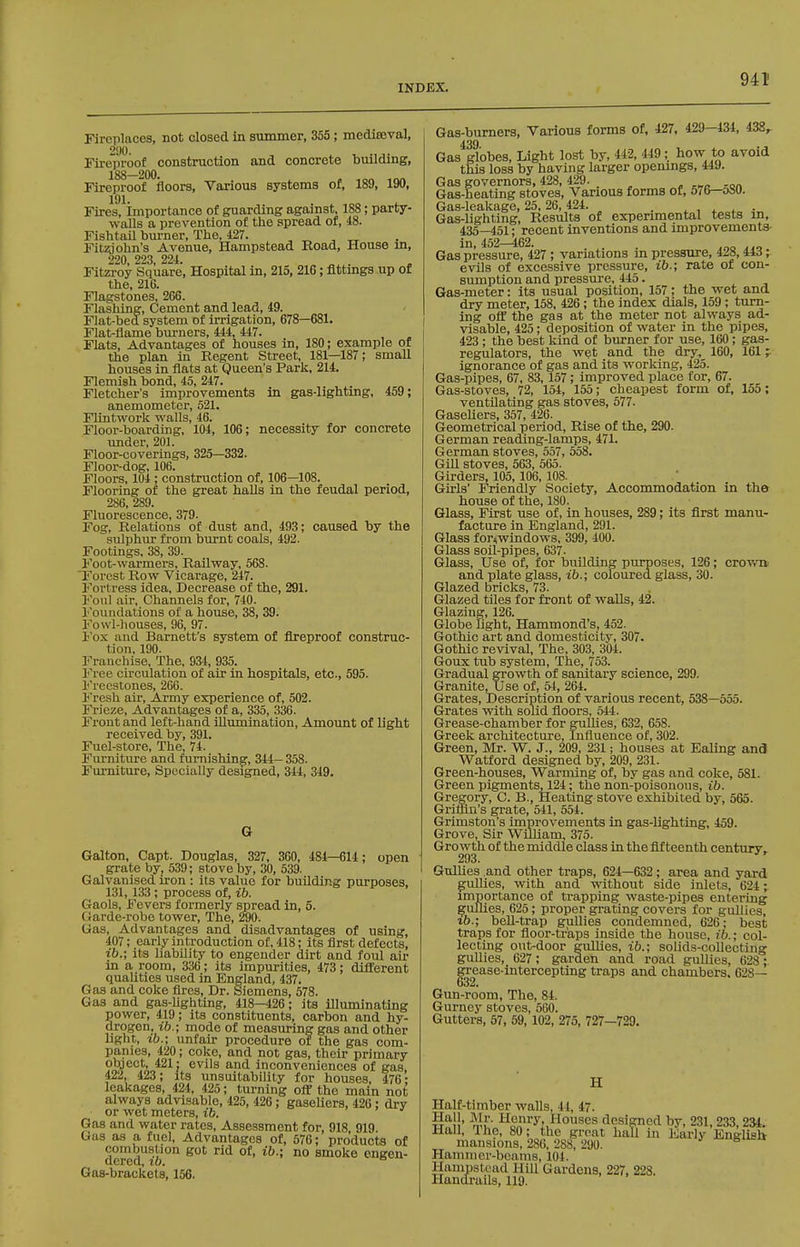 Fireplaces, not closed in summer, 355; mediaeval, Fireproof construction and concrete building, 188—200. Fireproof floors. Various systems of, 189, 190, 191. Fires, importance of guarding against, 188; party- walls a prevention of the spread of, 48. Fishtail burner, The, 427. ^ Fit2aohn's Avenue, Hampstead Road, House m, 220, 223, 224. „ . Fitzroy Square, Hospital in, 215, 216; flttmgs up of the, 216. Flagstones, 266. Flashing, Cement and lead, 49. Flat-bed system of irrigation, 678—681. Flat-flame burners, 444, 447. Flats, Advantages of houses in, 180; example of the plan in Regent Street, 181—187; small houses in flats at Queen's Park, 214. Flemish bond, 45, 247. Fletcher's improvements in gas-lightmg, 459; anemometer, 521. Flintwork walls, 46. Floor-boarding, 104, 106; necessity for concrete under, 201. Floor-coverings, 325—332. Floor-dog, 106. Floors, 104 ; construction of, 106—108. Flooring of the great halls in the feudal period, 286, 289. FluorcscGDCG 379- Fog, Relations of dust and, 493; caused by the sulphur from burnt coals, 492. Footings, 38, 39. Foot-warmers, Railway, 568. 'Forest Row Vicarage, 247. Fortress idea. Decrease of the, 291. Foul air, Channels for, 740. Foundations of a house, 38, 39. Fowl-houses, 96, 97. Iox and Barnett's system of fireproof construc- tion, 190. Franchise, The, 934, 935. Free circulation of air in hospitals, etc., 595. Freestones, 266. Fresh air. Army experience of, 502. Frieze, Advantages of a, 335, 336. Front and left-hand illumination. Amount of light received by, 391. Fuel-store, The, 74. Furniture and furnishing, 344— 358. Furniture, Specially designed, 344, 349. G Galton, Capt. Douglas, 327, 360, 484—614; open grate by, 539; stove by, 30, 539. Galvanised u-on : its value for building purposes, 131,133 ; process of, ih. Gaols, Fevers formerly spread in, 5. Oarde-robe tower. The, 290. Gas, Advantages and disadvantages of using, 407; early introduction of, 418; its first defects, ib.; its liability to engender dirt and foul air in a room, 336; its impurities, 473; diflferent qualities used in England, 437. Gas and coke fires. Dr. Siemens, 578. Gas and gas-Ughting, 418—426; its illimiinating power, 419; its constituents, carbon and hy- drogen, lb.; mode of measuring gas and other light, xb.; unfair procedure of the gas com- panies, 420; coke, and not gas, their primary object, 421; evils and inconveniences of gas, m, 423; Its unsuitability for houses, 476; leakages, 424, 425; tm-ning off the main not always advisable, 425, 426; gaseUers, 426 ; dry or wet meters, ib. Gas and water rates. Assessment for, 918, 919. Gas as a fuel. Advantages of, 576; products of combustion got rid of, ib.; no smoke engen- Qcrea, to. Gas-brackets, 156. Gas-burners, Various forms of, 427, 429—434, 438^ 439 Gas globes. Light lost by, 442, 449; how to avoid this loss by having larger openings, 449. Gas governors, 428, 429. . , . ... Gas-heating stoves, Various forms of, 576—oSO. Gas-leakage, 25,26,424. . ^ , , . . Gas-lighting, Results of experimental tests m, 435—451; recent inventions and improvements- in, 452^62. . . a.o Gas pressure, 427 ; variations in pressxire, 4^8, H6; evils of excessive pressure, ib.; rate of con- sumption and pressure, 445. Gas-meter: its usual position, 157; the wet and dry meter, 158, 426; the index dials, 159 ; turn- ing off the gas at the meter not always ad- visable, 425; deposition of water in the pipes, 423 ; the best kind of burner for use, 160; gas- regulators, the wet and the dry, 160, 161 ignorance of gas arid its working, 425. Gas-pipes, 67, 83, 157; improved place tor, 67. Gas-stoves, 72, 154, 155; cheapest form of, 155; ventUating gas stoves, 577. Gaseliers, 357, 426. Geometrical period. Rise of the, 290. German reading-lamps, 471. German stoves, 557, 558. Gill stoves, 563, 565. Girders, 105,106, 108. Girls' Friendly Society, Accommodation in the house of the, 180. Glass, First use of, in houses, 289; its first manu- facture in England, 291. Glass for^windows, 399, 400. Glass soil-pipes, 637. Glass, Use of, for building purposes, 126; crov/n and plate glass, ib.; coloured glass, 30. Glazed bricks, 73. Glazed tiles for front of walls, 42. Glazing, 126. Globe light, Hammond's, 452. Gothic art and domesticity, 307. Gothic revival, The, 303, 304. Goux tub system, The, 753. Gradual growth of sanitary science, 299. Granite, Use of, 54, 264. Grates, Description of various recent, 538—555. Grates with solid floors, 644. Grease-chamber for gullies, 632, 658. Greek architecture. Influence of, 302. Green, Mr. W. J., 209, 231; houses at Ealing and Watford designed by, 209, 231. Green-houses, Warming of, by gas and coke, 581. Green pigments^24; the non-poisonous, ib. Gregory, C. B., Heating stove exhibited by, 665. Grimn's grate, 641, 554. Grimston's improvements in gas-lighting, 459. Grove, Sir William, 375. Growth of the middle class in the fifteenth century. 293. Gullies and other traps, 624—632; area and yard gullies, with and without side inlets, 624; importance of trapping waste-pipes entering gullies, 625; proper grating covers for gullies, %b.; beU-trap gullies condemned, 626; best traps for floor-traps inside the house, ib.; col- lecting out-door gullies, ib.; solids-collecting gullies, 627 ; garden and road gullies, 628 ; |rrea3e-intercepting traps and chambers. 628— Gun-room, The, 84. Gurney stoves, 560. Gutters, 67, 59, 102, 275, 727—729. H Half-timber walls, 44, 47. S'!!' mu Henry, Houses designed by, 231, 233, 234. Hall, Ihe, 80; the groat hall in Early English mansions, 286, 288, 290. Hammer-beams, 104. Hampstead Hill Gardens, 227, 223. Handrails, 119.