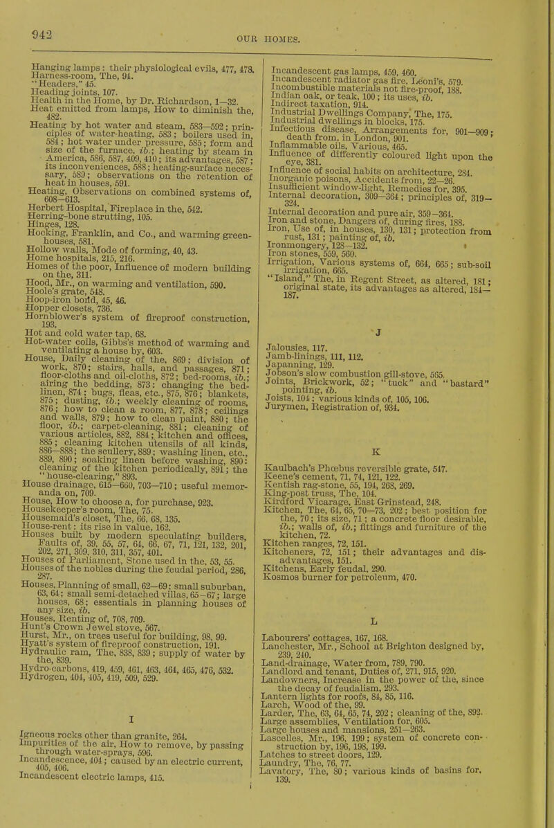 D42 OUK HOMES. Hanging lamps : their physiological evils, 477, 47a Harness-room, The, 91. Headex's, 45. Heading joints, 107. Health in the Homo, by Dr. Richardson, 1—32. Hea^ emitted from lamps. How to diminish the. Heating by hot water and steam, 583—593; prin- ciples of water-heating, 583; boUers used in, 584 ; hot water under pressure, 585; form and size of the furnace, ib.; heating by steam in America, 586, 587, 409, 410; its advantages, 587: its inconveniences, 588; heating-siu-face neces- sary, 583; observations on the retention of heat m houses, 591. ^^^08 ^(513^^^^^^'^^°'^^ combined systems of, Herbert Hospital, Fireplace in the, 642. Herring-bone strutting, 105. Hinges, 128. Hocking, Franklin, and Co., and warming green- houses, 581. Hollow avails. Mode of forming, 40, 43. Home hospitals, 215, 216. Homes of the poor. Influence of modern buildine on the, 311. Hood, Mr., on warming and ventUation, 590. Hoole s grate, 548. Hoop-iron boild, 45, 46. Hopper closets, 736. Hornblower's system of fireproof construction. Hot and cold water tap, 68. Hot-water coils, Gibbs's method of warming and ventilating a house by, 603. House, Daily cleaning of the, 869; division of work, 870; stairs, halls, and passages, 871; noor-cloths and oil-cloths, 872; bed-rooms ib • airing the bedding, 873: changing the bed- linen, 874; bugs, fleas, etc., 875, 876; blankets, 8/5; dusting, ib.; weekly cleaning of rooms, 876; how to clean a room, 877, 878; ceilings and waUs, 879; how to clean paint, 880; the floor, ib.; carpet-cleaning, 881; cleaning of various articles, 882, 884; kitchen and offices, 88o; cleaning kitchen utensils of all kinds, 886—888; the scuUery, 889; washing Unen, etc., 889, 890; soaking linen before washing, 890: cleanmg of the kitchen periodically, 891; the house-clearing, 893. House drainage, 615-6(50, 703—710; useful memor- anda on, 709. House, How to choose a, for purchase, 923, Housekeeper's room, The, 75. Housemaid's closet. The, 66, 68,135. House-rent: its rise in value, 162. Houses built by modern speculating builders. Faults of, 39, 55, 57, 64, 66, 67, 71, 121, 132. 201 202,271,309,310,311,357,401. ' ' ' ' ' Houses of Pai-liament, Stone used in the, 53, 55. Houses of the nobles during the feudal period, 286. 287. Houses, Planning of small, 62—69; small suburban, 63, 64; small semi-detached villas, 65 -67; large houses, 68; essentials in planning houses of any size, ib. Houses, Renting of, 708, 709. Hunt's Crown Jewel stove, 567. Hurst, Mr., on trees useful for building, 98, 99. Hyatt's system of fireproof construction, 191. Hydraulic ram. The, 838, 839; supply of water by the, 839. Hydi-o carbons, 419, 459, 401, 463, 464, 165, 476, 532. Hydi-ogen, 404, 405, 419, 509, 529. Igneous rocks other than granite, 261. Impurities of the air. How to remove, by passing through water-sprays, 596. Incandescence, 404; caused by an electric current, 40o, 406. Incandescent electric lamps, 415. Incandescent gas lamps, 459, 460. Incandescent radiator gas fire, I.eoni's, 579 i ncombustible materials not fire-proof 188 Indian oak, or teak, 100; its uses, ib ' Indirect taxation, 914. Industrial Dwellings Company,' The, 175 Industrial dwellings in blocks. 175. Infectious disease, Ai-rangements for, 901—909 • death from, in London, 901. ' Infiammable oils. Various, 465. Infiuence of dittcrently colom-ed light upon the .GyCj ooX> Influence of social habits on architecture 284 Inorganic poisons, Accidents from, 22—26 Insuflicient window-light. Remedies for, 395 internal decoration, 309—364; principles of, 319— Internal decoration and pure air, 359-364. Iron and stone, Dangers of, during fires, 188. Iron, Use of, in houses, 130, 131; protection from rust, 131; painting of, ib. Ironmongery, 128—132. • Iron stones, 559, 560. Irrigal;ion, Various systems of, 664, 665; sub-soil irrigation, 665. Island, The, in Regent Street, as altered, 181- ongmal state, its advantages as altered, 184— 187* Jalousies, 117. Jamb-Unings, 111, 112. Japanning, 129. Jobson's slow combustion giU-stove, 565. JointSj Brickwork, 52; 'Uuck and bastard' pomOng, ib. Joists, 101; various kinds of, 105,106. Jurymen, Registration of, 934. K Kaulbach's Phoebus reversible grate, 547. Keene's cement, 71, 74,121, 122. Kentish rag-stone, 55, 194, 268, 269. King-post truss. The, 104. Kirdford Vicarage. East Grinstead, 248. Kitchen, The, 64, 65, 70—73, 202 ; best position for the, 70; its size, 71; a concrete floor desirable, ib.; walls of, ib.; fittings and furniture of the kitchen, 72. Kitchen ranges, 72,151. Kitchenei-s, 72, 151; their advantages and dis- advantages, 151. Kitchens, Early feudal, 290. Kosmos burner for petroleum, 470. Labourers' cottages, 167, 168. Lanchester, Mr., School at Brighton designed by, 239. 240. Land-drainage, Water from, 789, 790. Landlord and tenant. Duties of, 271, 915, 920. Landowners, Increase in the power of the, since the decay of feudalism, 293. Lantern lights for roofs, 81, 85,110. Larch, Wood of the, 99. Larder, The, 63, 64, 65, 74, 202 ; cleaning of the, 892. Large assemblies. Ventilation for, 605. Large houses and mansions, 251—263. Lascelles, Mr., 196, 199; system of concrete con- • struotion by, 196, 198, 199. Latches to street doors, 129. Laundry, The, 76, 77. Lavatory, The, 80; various kinds of basms for, 139.