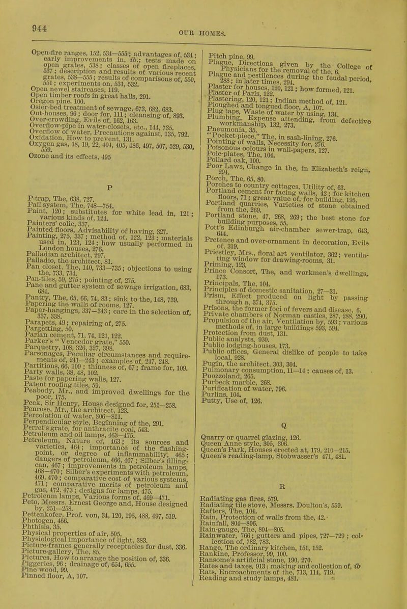 OUR HOMES. Opcn-flre ranges, 152, 531—555-; advantages of, 531 • early iinprovcnients in, ib.; tests made on ?.P'',S™'''s, 538; classes of open fireplaces o37 : description and results of various recent grates, 538—555; results of comparisons of 550 5ol; experiments on, 531, 532. ' Open newel stau-cases, 119. Open timber roofs in great halls, 291. Oregon pine, 100. Osier-bed treatment of sewage, 673 682 683 Out-Iiouses, 96 ; door for. 111; cleansing of. 893. Over-crowding, EvUs of, 162,163. Overtlow-pipo in water-closets, etc., Ill, 735 Overrtow of water. Precautions against, 135, 792. Oxidation, How to prevent, 131. I9 ' 529. 530, Ozone and its effects, 495 P-trap, The, 638, 727. Pail system, The, 748—754. Paint, 120; substitutes for white lead in 121 • various kinds of, 121. ' Painters' colic, 337. Painted floors, Advisability of having, 327. Painting, 275, 337; method of, 122, 123; materials used m, 123, 124; how usuaUy performed in London houses, 276. Palladian architect, 297. Palladio, the arcliitect, 81. Pan closet The, 110, 733-735; objections to using cue, 7oo, 7o4, Pan-tiles, 59, 275; pointing of, 275. Pane and gutter system of sewage irrigation, 683, Pantry, The, 65, 66, 74, 83; sink to the, 148, 739. Papering the walls of rooms, 127. 337-343; care in the sclecUon of, oo7, 000. Parapets, 49; repairing of, 275. Pargetting, 50. Parian cement, 71, 74,121,122. Parker's  Vencedor grate, 550. Parquetry, 108, 320, 327, 398. I arsonages, Peculiar circumstances and require- ments ot, 241—243 ; examples of, 247, 218. Partitions, 66,109 ; thinness of, 67; fi-ame for, 109. Party walls, 38, 48,102. Paste for papering walls, 127. Patent roofing tiles, 59. poor'l^^'' '^^ improved dweUings for the Peek, Sir Henry, House designed for, 251—258. Penrose, Mr., the architect, 123. Percolation of water, S06-811. Perpendicular style. Beginning of the, 291. Perret s grate, for anthi-acite coal, 543. Petroleum and oil lamps, 463—475. Petroleum, Nature of, 463; its sources and varieties, 464; importance of the flashing- point, or degree of inflammabiUty, 465; dangers of petroleum, 466, 467 ; Silber's fllUng- ?^o°' .^1' improvements in petroleum lamps, Irn /'/P' Saber s experiments with petroleum, 4b9, 470; comparative cost of various systems, ill; comparative merits of petroleum and gas, 472. 473 ; designs for lamps, 475. Petroleum lamps. Various forms of, 469—471. Peto, Messrs. Krnest George and. House designed by, 251—258. Pettenkofer, Prof, von, 34,120,195, 488, 497, 519, Photogen, 466. Phthisis, 35. Physical properties of air, 505. Physiological importance of light, .383. Picture-frames generally receptacles for dust, 336. Picture-gaUery, TJie, 85. Pictures, How to arrange the position of, 336. Piggeries, 96 ; drainage of, 651, 655. Pino wood, 99. Pinned floor, A, 107. Pitch pine, 99. Plagiio, Directions given by the CoUetro nf Physicians for the removal of the g '^'!88*^;?n1a^t°ef&%r'« ^'^'^ feudal period. Ptt of&Sa''' ^''^ 121. Wnfi^^^^' ; Indian method of, 121. P oughed and tongued floor, A, 107. Plug taps. Waste of water by using 134 Plmnbing. Expense attenc&ng, from defective workmanship, 132, 273 uoieccive Pneumonia, 35. Pocket-piece, The, in sash-lining, 276. Pointing of walls, Necessity for. 276 Poisonous oolours in waU-papers, 127. Pole-plates, The, 104. Pollard oak, 100. Poor^Laws, Change in the, in Elizabeth's reign. Porch,'The, 65, 80. Porches to country cottages, Utility of, 63. flnnr^^'^.T^''' ¥ ^.''^S ^'^U^- for kitchen P^,.J1 °5f' ' ^^^^'^ ^'alue of, for building, 195. ft-om tSeg'' ^^^^^^ °* stone obtained ^°''hn??H^.^'°''''*^' 268. 269; the best stone for building purposes, 55. Pott 8^ Edinburgh ak-chamber sewei^trap, 643, P''6^<5°ce^and over-ornament in decoration, Evila Priestley, Mrs., floral art ventilator, 362; ventUa- _ ting window for drawing-rooms, 31. Prinung, 123. ■ ^^173 workmen's dwellings. Principals, The, 104. Principles of domestic sanitation, 27—31. Prism, Effect produced on light by passing through a, 371, 375. Prisons, the former foci of fevers and disease, 6. Private chambers of Norman castles, 287, 288, 290. Propulsion of the air. Ventilation by, 593 ; various methods of, in large buildings 593, 594. Protection from dust, 131. Public analj-sts, 930. PubUc lodging-houses, 173. Public offices. General dislike of people to take local, 928. Pugin, the architect, 303, 304. Pulmonary consumption, 11—14 ; causes of, 13. Puozzoland, 265. Pm-beck marble, 268. Purification of water, 796. Puriins, 104. Putty, Use of, 126. Q Quarry or quaiTel glazing, 126. Queen Anne style, 305, 306. Queen's Park, Houses erected at, 179, 210—215. Queen's reading-lamp, Stobwasser's 471, 481. E Radiating gas fires, 579. Radiating tile stove, Messrs. Dotfiton's, 559. Rafters, The, 101. Rain, Protection of walls from the, 42.- Rainfall, 804—806. Rain-gauge, The, 801—805. Rainwater, 766; gutters and pipes, 727—729 ; col- lection of, 782, 783. Range, The ordinary kitchen, 151,152. Rankine, Professor, 99, 100. Ransome's artificial stone, 190, 270. Rates and taxes, 913; making and collection of, ib Rats, Encroachments of the, 713, 114, 719. Reading and study lainijs, 481,
