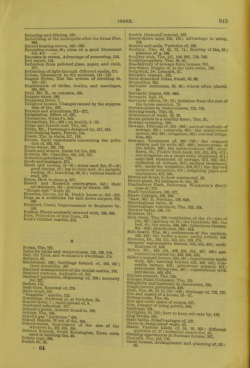 Rebating and filleting, 107. Rebuilding of tlie metropolis after the Great Fire, 298. Recent heating-stoves, 563—568. Reception-rooms, 68; colza oil a good illuminant for, 477. — Recesses in rooms, Advantage of possessing, 156. Red paints, 121. Reflection from polished glass, paper, and cloth, 377. Refraction of light through difTerent media, 371. Refuse, Disposal of, by dry methods, 741—761. Regent Street, The flat system of dweUing in, 181—187. Registration of births, deaths, and marriages, 924, 925. Reid, Mr. H., on concrete, 195. Reigate stone, 190. Relapsing fever, 7. Religious houses, Changes caused by the suppres- sion of the, 293. Repairs and alterations, 271—277. Respiration, Effect of, 497. Rheometer, Giraud's, 443. Richardson, Dr., 600 ; on health, 1—32. Ridge and furrow roof. The, 102. Ridge, Mr., Parsonages designed by, 247, 248. Rim-flushing basin. Patent, 144. Risers, The, in stairs, 117, 118. Rivers, Early enactments concerning the pollu- tion of, 292, 925. River-water, 766, 786. Roads and sewers, Rates for the, 919. Roberts, Mr. Chandler, 531, 532, 537. Roberts's percolator, 783. Roofs and leakages, 275. Roofs and roofing, 57—61; slates used for, 57—59; good slating, 58 ; lap in slate roof, ib.; metallic roofing, 59 ; thatching, 60, 61: various kinds of roof, 102. Room, How to clean a, 877. Rosser and Russell's centre-grate, 543; their ,^^^r-wa,TmeTa, 561; heating by steam, 588. Rough cast work, 42. Rousdon; Devon, Sir H. Peek's house at, 251—258. Rugs as a substitute for laid down carpets, 326, oyo. Rurnford, Count, Improvements in fireplaces by, oob< Rushes, Floors anciently strewed with, 286, 289. Rust, Protection of iron from, 131. Rust's vitrified marble, 270. S-trap, The, 727. Safes for baths and water-closets, 135,138,149 Halt, Sir Titus, and workmen's dwellings 174 Saltaire, 63. ^ ' Sandstpnes, 266; Ibuildings formed of, 266. 267 • their durabiUty, 267. > . Sanitary arrangements of the feudal castles, 288 Samtary customs. Antiquity of, 925. for'927®^'^''^°'^'926; necessity Sashes', 113*. Sash-Unes, Renewal of, 276. Satin-wood, 101. ScagUola marble, 122. S^^i J'?'^' Outbreak of, at Swindon, 35. Scar et fever 7 ; rapid spread of, 8. Scattered reflection, 377. ichfst T!;'r266^'''' '^^ ^' SchoU's gas perfector, 434. gcbool Boards, Work of the, 93t fachool-rooms. Importance of the size of thn . windows in, 392, 393, 394 ^'^^ acience Schools, South Kensington Terra mHs, used in building the, 48. Scinde rugs, 398. Scotch fir, 99. 64 Scott's (General) cement, 122. Screw-down taps, 134, 135; advantage in asing, 134. Screws and nails. Varieties of, 130. ScuUeix The, 63, 65, 73, 74 ; flooring of the, 63 ; absence of a, 186. Scullery sink. The, 147, 148, 202, 739, 740. Sculpture-gallery, The, 84, 85. Sea-delivery of sewage from houses, 701. Sea-water, Supply of, to the bath-room, 138. Sedgwick, Dr. Leonard, 27. Selenitic cement, 122. Semi-detatched villas, Small, 65,66. Serpentine, 265. Servants' bedrooms, 89, 90; where often placed, 14. Servants' closets, 638—640. Servants' hall, 75. Servants' ofiices, 70—78; isolation from the rest of the house essential, 70. Service-pipes in water-closets, 735, 738. Serving-room. The, 83. Settlement of walls, 38, 39. Seven points in a healthy home. The, 31. Sewage cropping, 688. Sewage, Disposal of, 661—666 ; ancient methods of sewage, 661; cesspools, 662; the water-closet system, 662, 663 ; irrigation, 663; sub-soil irriga- tion, 665. Sewage, Treatment of, 667—702;^ the cesspool system and its evUs, 667—669; interception of the solids, 669; the solids-strainer, 669; over- flows, ib.; Field's flush-tank, 651, 652, 670, 672; sub-irrigation on a small scale explained, 671; osier-bed treatment of sewage, 673, 682, 683; aefinition of sewage, 675; sui-face treatment. 676; tanks for irrigation, 676, 677; the flat-bed system of irrigation, 678 ; irrigating pipes and appliances, 679, 680. Sewer-air fever, 9 ; how contracted, 10. Sewer-pipes, No leakages in the, 29. Shaftesbury Park, Battersea, Workmen's dwell- ings at, 179. Shaft ventilators, 526, 527. Shaw, Captain, 188,189. '='haw, Mr. R. Norman, 199, 648. Sherringham valve. 31. Sherringham ventilator. The, 523, 524. Shower-baths, 136, 137. Shutters, 117. Sick room The, 896; ventilation of the, ib.; size of the, 897 ; hghtmg of, ib.; the fm-nitm-e, 898; the om^' nnA' ^99' ; infectious disease, , 901—909; dismfection, 910—912. Side-board, The, 66; uselessness of the modern, 349, 3o0; the bullet a more useful article, 350. Siemens Dr., 382, 411, 452, 455, 529, 578. Siemens regenerative burner, 452, 455, 456; modi- fications of, 459. Silber, Mr.,. 429, 131, 432, 433, 441, 467, 469; gas- burners mvented by, 429, 430, 433. ^'ifif'?f'Q'^^i?^-^''' *?9. HI; experiments made with, 448; batwing burner, 433, 440, 455; Con- cordia burner, 433; petroleum argand^ 471; KfefeMfo?*^' «-P™t^with' Silicate enamel. The, i24. Silicate Paint Company, The, 124 Simnlicity and harmony in decoration. 324 Single-burner governors, 450. • ^A^' l^'P' 117-149 ; drainage of, 726 727 Site and aspect of a house, 33-37. ' Sitting-room, The, 65. Size and cubic space of rooms, 617. iSJictf i95.' *° ^^^P 116. Slate baths. Disadvantages of, 137 Slates m damp-proof walls, 43. blates, Various kinds of, 55 Sfi 26; • fHffo>.»„* /' 57 : technical names for sf^^^®^* Small houses, Arrangement and planning of, 62-