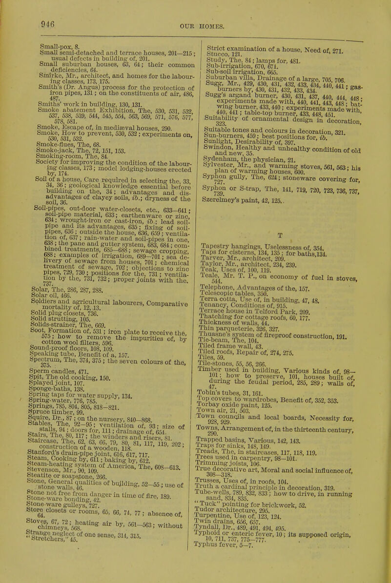 Small-pox, 8. Small semi-detached and terrace houses, 201—215; usual defects in buildine- of, 201. Small suburban houses, 03, tii; their common deficiencies, 64. Smirke, Mi'., architect, and homes for the labour- ing classes, 173,175. Smith's (Dr. Angus) process for the protection of iron pipes, 131; on the constituents of air, 486, Smiths' work in buildine:, 130,131. Smoke abatement Exhibition, The, 530 531 5.39 537, 538, 539, 5H, 515, 554, 563, 569, 571 576,' 577,' 578, 581. Smoke, Escape of, in mediseval houses, 290 Smoke, How to prevent, 530, 532; experiments on, o30, <)31| 532. Smoke-flues, The, 68. Smoke-jack, The, 72, 151, 153. Smoking-room, The, 84. Society for improving the condition of the labour- ing classes, 173; model lodgiDg-houses erected by, 174. Soil of a house. Care required in selecting the, 33 34, 36; geological knowledge essential before building on the, 34; advantages and dis- advantages of clayey soils, ib.; dryness of the Soil-pipes, out-door water-closets, etc., 633—641 • soil-pipe material, 633; earthenware or zinc,' 634; wrou^ht-iron or cast-iron, ib.; lead soil- pipe and Its advantages, 635; fixing of soil- pipes, 636; outside the house, 636, 659; ventila- co?^ ''^^' rain-water and soil-pipes in one, 638; the pane and gutter system, 683, 684; com- bined treatments, 685-688; sewage cropping 688; examples of irrigation, 689-701; sea de- livery of sewage from houses, 701; chemical i.^^^=,°\1S'HS^ sewage, 702; objections to zinc pipes 729, 730; positions for the, 731; ventila- twn by the, 731, 732; proper joints ^vith the. Solar, The, 286, 287, 288. Solar oil, 466. ^'^mortaUty of S labourers. Comparative Solid plug closets, 736. Solid strutting, 105. Solids-strainer, The, 669. Soot Formation of, 531; iron plate to receive the, 570; how to remove the impurities of, by cotton wool filters, 596 Sound-proof floors, 108,109. Speaking tube, Beneflt of a, 157. Spectrum, The. 374, 375 ; the seven colours of the. Sperm candles, 471. Spit, The old cooking, 150. Splayed joint, 107. Sponge-baths, 138. Spring taps for water supply, 134, Spring-water, 776, 785. Springs, 785, 804, 805, 818-821 Spruce timber, 99. ^n<i. B^ nursery, 840-868. sfoii=^m^'i^^-^2: ventilation of, 93; size of Stair^W^ff m'. *f°vf' = i^^^'iee of, 654. ocairs, ine, 80,117 the winders and risers 81 Stau-case, The, 62, 63, 66, 79, 80, 81. 117 119 902 ■ construction of a wooden, 118. ' ' ' 'ii'ain-pipe joint, 616, 617, 717. Steam, Cooking 6y, 611; baking by 612. btcam-heating system of America, The. 608-61^ Stevenson, Mr., 90, 109. ' °' Steatite or soapsto'ne, 266. s?ontwalls T''' °' ^^-55; use of &^l°aVeTo,^iS[;i,'^^2°-- ^ ^-^ °f 189. Stone-ware gulleys, 727. Store closets or rooms, 65, 66. 74, 77; absence of, ^'^Ifirn'lePsUk'^''^^ '''' 3; without Strict examination of a house. Need of 27i Stucco, 121. ii^ii. Study, The, 84; lamps for, 481. Sub-irri^ation, 670, 671. Sub-soil irrigation, 665. Suburban villa. Drainage of a large, 705 706 Sugg, Mr., 429, 430, 431, 432, 433, 434, 440 4^. ^aa burners by, 430, 431, 432, 433, 434. ' ' Suggs argand burner, 430, 431, 437, 440 444 44s. experiments made with, 440, 441, 443 448 . w' Zi^^A^'^Z' *f 0: experiments made With e ' table-top burner, 433, 448, 451. ' Smtabihty of ornamental design in decoration. Suitable tones and colours in decoration 321 Sun-burners, 459; best positions for, ib. Sunhght, Desirability of, 397. Swindon, Healthy and unhealthy condition of old Sydenham, the physician, 21. Sylvester, Mr., and warming stoves, 561, 563; hia plan of warming houses, 600. t^, uia Syphon gully, The. 624; stoneware covermg for. Syphon or S-trap. The. 141. 719. 720. 728. 736, 737, Szerelmey's paint, 42.125.. Tapestry hangings, Uselessness of, 354 a aps for cisterns, 134,135 ; for baths,134. Tarver, Mr., architect, 209. Taylor, Mr., architect, 234. 239. Teak, Uses of, 100, 119. Teale^ Mr. T. P.. on economy of fuel in stoves. Telephone, Advantages of the, 157. Telescopic tables, 350. Terra cotta. Use of, in building, 47 48 Tenancy, Conditions of, 915. Terrace house in Telford Park, 209. Thatching for cottage roofs, 60,177. Thickness of walls, 44. Thin parqueterie, 326, 327. TiVblaS 'l^^e^l04°* fireproof construction, 191. Tiled frame wall, 43. Tiled roofs. Repair of, 2^4, 275. Tiles, 59. Tile-stones, 55, 56, 266. Timber used m building, Various kinds of, 98— 101; how to preserve, 101, houses built of. durmg the feudal period, 285, 289; walls of| Tobin's tubes, 31,161. Top covers to wardi-obes, Beneflt of. 352. 353. Torbay oxide paint. 125. Town air, 21, 503. ^°^28 Tag^^^ boards. Necessity for, Towns, Arrangement of, in the thirteenth century. Trapped basins. Various, 142,143. Traps for sinks, 148,149. Treads, The, in staircases, 117,118.119. Trees used in carpentry. 98—101. Trimming joists, 106. True^decorative art. Moral and social influence of. Trusses, Uses of, in roofs, 104. iruth a cardinal principle in decoration, 319. Tube-wells, 789, 832, 833; how to drive, in running sand, 834, 835. Tuck pointing for brickwork, 52. Tudor architecture, 295. Turpentine, Use of, 123,124. Twin drains, 656, 657. .T^ynclall, Dr., 489, 491, 494, 495. fever, 10; its supposed origin, 10, (11, i3i, 775-777. Typlius fever, 5—7.