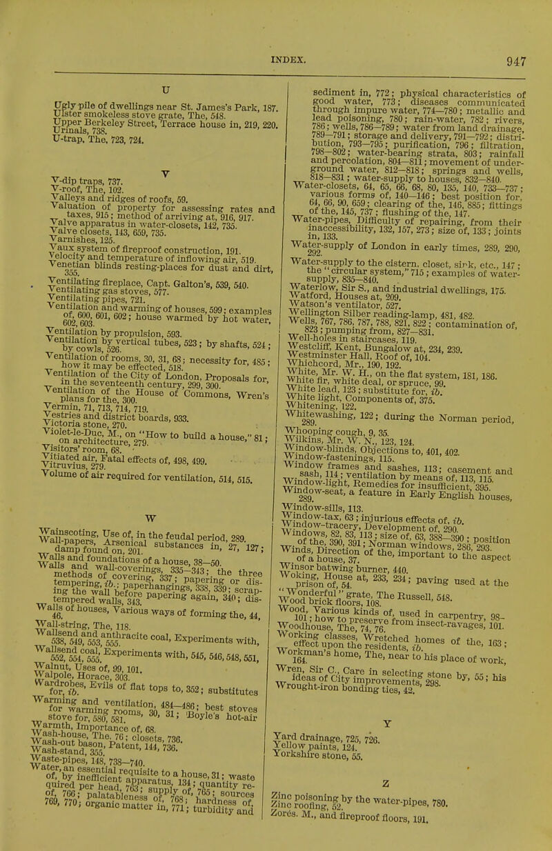 u Cgly pile of dwellings near St. James's Park, 187. Ulster smokeless stove grate, The, 518. Upper Berkeley Street, Terrace house in, 219, 220. Urmals, 738. U-trap. The, 723, 724. V-dip traps, 737. V-roof, The, 102. Valleys and ridges of roofs, 59. valuation of property for assessing rates and taxes, 91o; method of arriving at, 916, 917. valve apparatus in water-closets, 112, 735. Valve closets, 143, 659, 735. Varnishes, 125. Vaux system of fireproof construction, 191. velocity and temperature of inflowing air, 519. 355 resting-places for dust and dirt. Ventilating fireplace, Capt. Gallon's, 539, 540. Ventilating gas stoves, 577. Ventilating pipes, 721. offinn'finTrn'??'^^°^°* houses, 599; examples 602, 603 ' ^^^^ warmed by hot water. Ventilation by propulsion, 593. by cowls!'™''''^ ^^^^' ' Ventilation of rooms, 30, 31, 68; necessity for 485 • how^it may be efi'ected, 518. '--X lor, 4ao, Ventilation of the City of London, Proposals for vJ^^^^ seventeenth century, 299, 300. ' ^'plts°fSr°tie%^°'^^^ Wren's Vermin, 71, 713, 714, 719. Vestries and district boards, 933. Victona stone, 270. Violet-le-Duc, M., on How to build a house fii • on architecture, 279. uouse. si, Visitors' room, 68. ■ ViMul^'E'ra^^*^ ^^^'^ °*' *^^' Volume of air required for ventilation, 514, 515. W Wainscoting, Use of, in the feudal period 9sq -^«'-cers.%?i27.. Methods of c§Sgn37'?';7l'''-- tempering? ift^^^^SaSngni'^Q °L ing the wall before pape?S| ala/n ?ln .^^J^P tempered walls 343 ^^^^^s again, 340; dis- Walls of houses, Various ways of forming the, 44, Wall-string, The, 118. ™3l%?5o'3%|^'-'^''^ Experiments with. ™r554! 555' ^^P^™^-t« ^th, 545, 546,548,551. Walnut, Uses of, 99, 101. Walnole, Horace, 303. Wardrobes, Evils of flat tops to, 352; substitutes ^T/^fnJTo'^lSf ^30 «'• stove for, 580,581 ' ' ^o^le s bot-air Wa^auSS7rcfos1ts 736 Waste-pipes, 148, 738-740 quired per head ItvF- 134; quantity re- sediment in, 772; physical characteristics of good water, 773; diseases communicated through impure water, 774—780; metallic and lead poisonmg, 780; rain-water, 782; rivers 786; wells, 786-789; water from land drainage 789—791; storage and delivery. 791—792; distri- bution, 793-795; pui-iflcation, 796; filtration, 798—802; water-bearing strata, 803; rainfall and percolation, 804—811; movement of under- f-?o°^?o^ water, 812-818; springs and wells, 818—831; water-supply to houses, 832—840. Water-closets, 64, 65, 66, 68, 80, 135, 140, 733-737; 7?^aS^^j9^^^ 110-146; best position for, 64, 66, 90, 6o9 ; clearing of the, 146, 885; fittings of the, 145, 737 ; flushing of the, 147. Water-pipes Difficulty of repairing, from their inaccessibihty, 132, 157, 273; size of, 133; joints ID* loo* ^^ter-supply of London in early times, 289, 290, Water-supply to the cistern, closet, sirk, etc., 147 ; supply°'S5-84lf^*^''''^^ ' °^ ^v^ter- WaterlowJ Sir S., and industrial dwellings, 175. Watford, Houses at, 209. Watson's ventilator, 527. w reading-lamp, 481, 482. ^824 ^^Z'l^^- ^^V^^' ; contamination of, ■■IT ; pumping from, 827—831. Well-holes m staircases, 119. Westcliff, Kent, Bungalow at, 234, 239. Westmmster Hall, Roof of, 104. Whichcord, Mr., 190,192. Txru-l® , ' white deal, or spruce, 99. White ead 123 ; substitute for, ib. White light, Components of, 375. Whitening, 122. Whitewashing, 122; during the Norman period, Who9ping cough, 9, 35. Willans, Mr. W. N., 123,124. Wmdow-blinds, Objections to, 401, 402 ;j^ indow-fa8tenings, 115. sash'^lU^T.nHf'J-'^l^^^' 3; casement and Tir- J ' ventilation by means of US Wmdow-hght, Remedies for insufficient 395 Window-seat, a feature in Early EnS houses, Window-sUls, 113. Window-tax, 63 ; injurious effects of. ib wSdow;* 89'Development of°290 ^ofa ?oTst3T '-o'Ki Winsorbatwing burner, 440. ten'^E'^sT ^^^-^S at the lO^l'-hnwT^ ^^^ ^sed in carpentry 98 WoJSiousi: Thr7r7r ^^^ ^-^ect-ra^S: foiT Z:B^^pitl!^ti^l°-- Of the, 163; Workman's home, The, near to his place of work, ^^^?d\rof%it?Ti^;j:,felS°^^^^^ ^' Ms Wrought-iron bonding ties, 42. Yard drainage, 725, 726. Yellow paints, 124. X orkshire stone. 55. aspect inc° ?o°Xi°f2^^ water-pipes. 780. 2or63. M., aid fireproof floors. 191.
