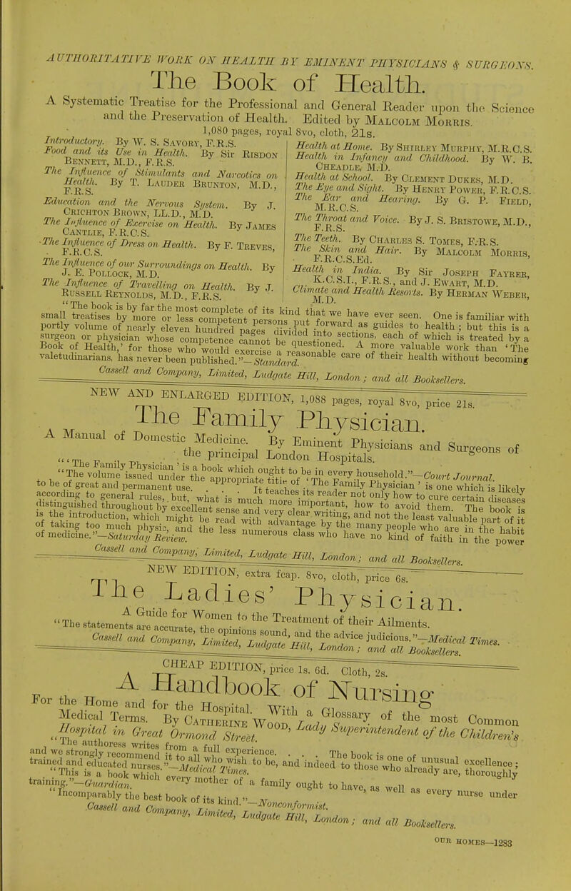 AUTHORITATIVE WORK ON HEALTH BY EMINENT PHYSICIANS (f SURGFOYS The Book of Health. A Systematic Treatise for the Professional and General Reader tinon the Science and the Preservation of Health. Edited by Malcolm Morris. 1,080 pages, royal Svo, cloth, 21s. Health at Home. By .Shirley Murphy, M.E.O.S. Health in Infanci/ and Childhood. By W B Cheadle, M.D. Introductory. By VY. S. Savory, F.R.S. Food and its Use in Health. By Sir RrSDON Be.vnett, M.D., F.R.S. The Influence of Stimulants and Narcotics on Health. By T. Lauder Brunton, M.D., r. R. s. Education and the Nei-vous System By J Crichton Brown, LL.D., M.D. The Injtuence of Exercise on Health. By James Oantlie, F.E.G.S. ■ The Hiflumce of Dress on Health. By F. Teeves, The IufhitTice of our Surroundings on Health. By J. E. Pollock, M.D. ^ The Influence of Travelling on Health. By J Russell Reynolds, M.D., F.E.S Health at School. By Clement Dukes, M.D The Eye and Sight. By Henry Power, F.E.C S \^u'ni^ -CTrnrmf/. By G. P. Field, The Throat atul Voice. By J. S. Bristowe, M.D., The Teeth. By Charles S. Tomes, F.-R.S The S/cm and Hair. By Malcolm Morris, I^.B.C.S.Efl. 5^ea?« m Jndi«. By Sir Jo.seph Fayrer, K.C.S.I., F.R.S., and J. Ewart, M.D. Chmate^ond Health Resorts. By Herman Weber, small' Its ly'LS^^S.^ leL^^r/e\t^titn^l.f f ^^^^ ^^^^ ^ne is famiHar with portly volume of nearly eleven hZlml plies rH^rC 1°^^^,.^' ^'^''f *° ^^^^ ' ^'i* ^^^^ i« ^ surgeon or physician whose competence cannot be m^PJ? f'^T^' ^^^ °^ '^^'''^ t^'^ted by a Book of Health,' for those who wS eTer^sp o ,T kT'^ ^ T^ valuable work than 'The valetudinarians, has never been puSed '^^,„^„;:^^'°'^^''^'^ '^ °^ ^'^^^^^ ^thout becoming ^:fL:f^2^!!^Li!:ff^^^ and all Boolcsellers. Ihe ramily .Physician A Manual of Domestic MediVinp p,r i? • -r>i ic.cic vieaicme. By Eminent Physicians and Surgeons of ... ■ tlie principal London Hospitals. ^ lhJ^S-^.?uirrier%le'°^,rSa^^^^^^^ to be of great and permanent use. . ^ 1'°^'^*^ ^ °f Tlie Family Physician ' is one which is likely accordmg to general rules, but. what is much morl in! ? T ^^'^Y^oyy to cure certain disS IJOwer ^ and all Booksellers. NEW EDITIO^^TIxt^ri^rl^^^ -Liie Ladies' Physician The statement 2f:!:u^l'Ir ^^'^^ ^^^-ts. OHEAP EDITION, price Is. 6d. Cloth, 2s ^ -Handbook of Nnrsin m 6Vm^ Ormonr/ ' ^ ^^'P'^^'^ntendent of the Children's llie authoress writes from n full „ ■' •'c-s^^^^^^^^^^^^^^^^^ - - ^ e„. _ Gassell and Comnar,,, t -^'»'*»/'-«««. <<«. company. Limited, Ludaate nw t i , ^uagate Hill, LoMon; and all Booksellers. OUR HOMES—1283