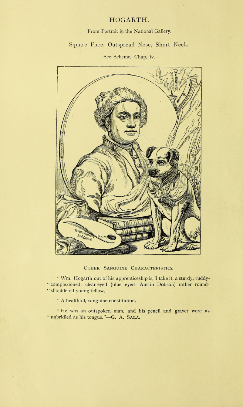HOGARTH. From Portrait in the National Gallery. Square Face, Outspread Nose, Short Neck. See Scheme, Chap. iv. Other Sanguine Characteristics.  Wm. Hogarth out of his apprenticeship is, I take it, a sturdy, ruddy- '' complexioned, clear-eyed (blue eyed—Austin Dobson) rather round- shouldered young fellow.  A healthful, sanguine constitution. He was an outspoken man, and his pencil and graver were as  unbridled as his tongue.—G. A. SALA.