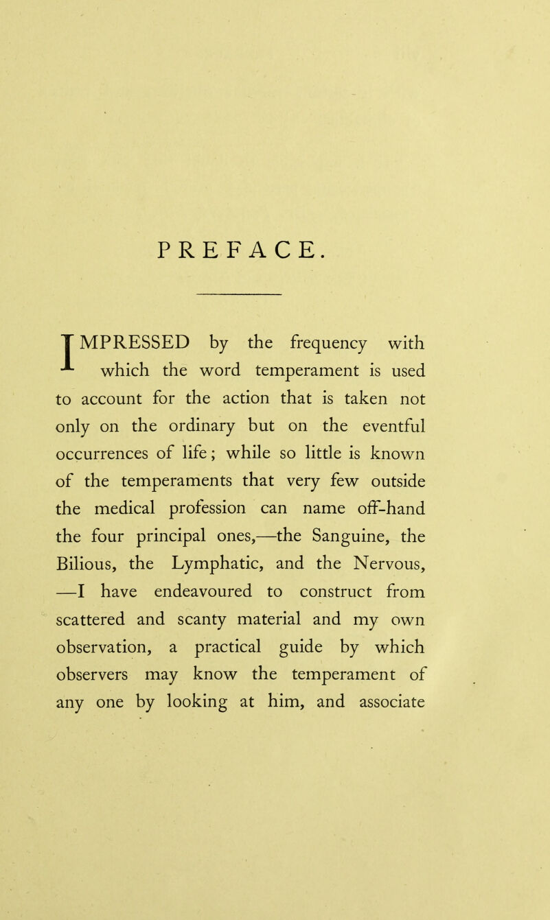 PREFACE. TMPRESSED by the frequency with which the word temperament is used to account for the action that is taken not only on the ordinary but on the eventful occurrences of life; while so little is known of the temperaments that very few outside the medical profession can name off-hand the four principal ones,—the Sanguine, the Bilious, the Lymphatic, and the Nervous, —I have endeavoured to construct from scattered and scanty material and my own observation, a practical guide by which observers may know the temperament of any one by looking at him, and associate