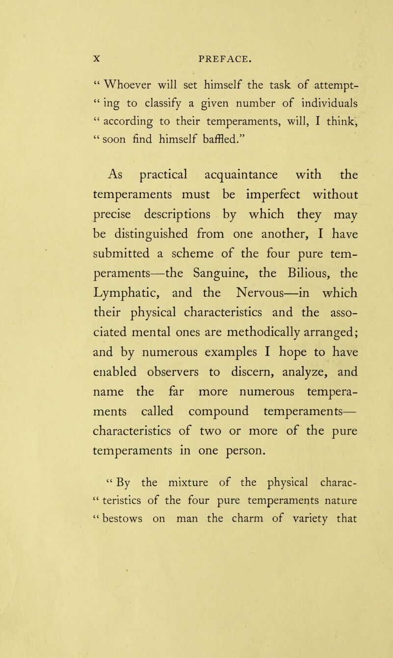  Whoever will set himself the task of attempt-  ing to classify a given number of individuals  according to their temperaments, will, I think,  soon find himself baffled. As practical acquaintance with the temperaments must be imperfect without precise descriptions by which they may be distinguished from one another, I have submitted a scheme of the four pure tem- peraments—the Sanguine, the Bilious, the Lymphatic, and the Nervous—in which their physical characteristics and the asso- ciated mental ones are methodically arranged; and by numerous examples I hope to have enabled observers to discern, analyze, and name the far more numerous tempera- ments called compound temperaments— characteristics of two or more of the pure temperaments in one person.  By the mixture of the physical charac-  teristics of the four pure temperaments nature  bestows on man the charm of variety that
