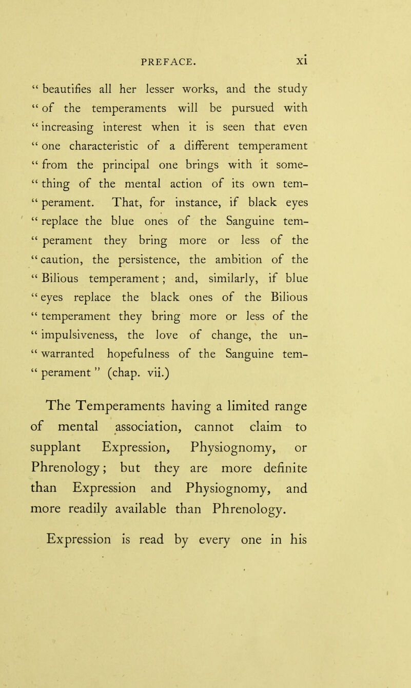  beautifies all her lesser works, and the study  of the temperaments will be pursued with  increasing interest when it is seen that even  one characteristic of a different temperament  from the principal one brings with it some-  thing of the mental action of its own tem-  perament. That, for instance, if black eyes  replace the blue ones of the Sanguine tem-  perament they bring more or less of the  caution, the persistence, the ambition of the Bilious temperament; and, similarly, if blue  eyes replace the black ones of the Bilious  temperament they bring more or less of the  impulsiveness, the love of change, the un-  warranted hopefulness of the Sanguine tem-  perament  (chap, vii.) The Temperaments having a limited range of mental association, cannot claim to supplant Expression, Physiognomy, or Phrenology; but they are more definite than Expression and Physiognomy, and more readily available than Phrenology. Expression is read by every one in his