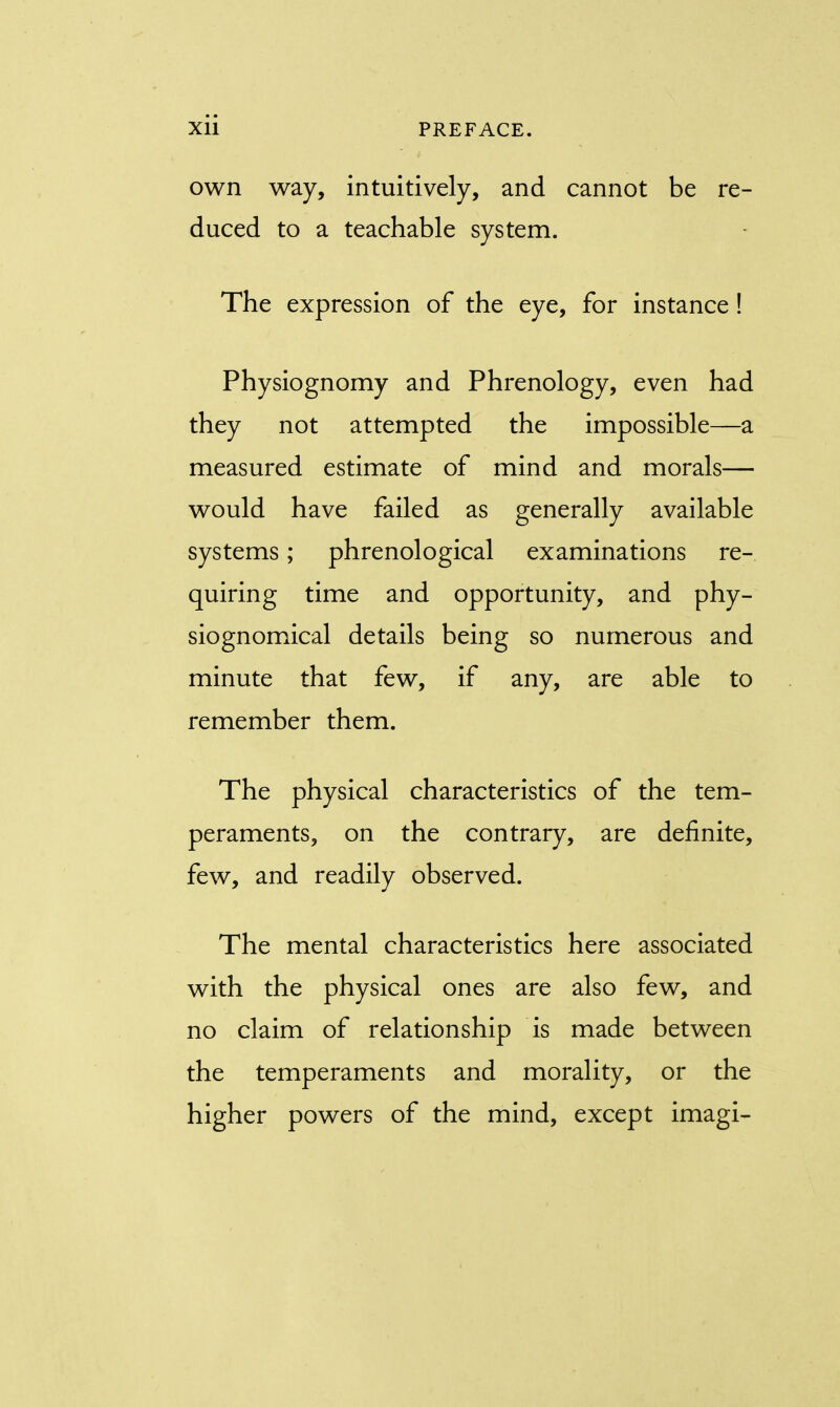 own way, intuitively, and cannot be re- duced to a teachable system. The expression of the eye, for instance! Physiognomy and Phrenology, even had they not attempted the impossible—a measured estimate of mind and morals— would have failed as generally available systems; phrenological examinations re- quiring time and opportunity, and phy- siognomical details being so numerous and minute that few, if any, are able to remember them. The physical characteristics of the tem- peraments, on the contrary, are definite, few, and readily observed. The mental characteristics here associated with the physical ones are also few, and no claim of relationship is made between the temperaments and morality, or the higher powers of the mind, except imagi-