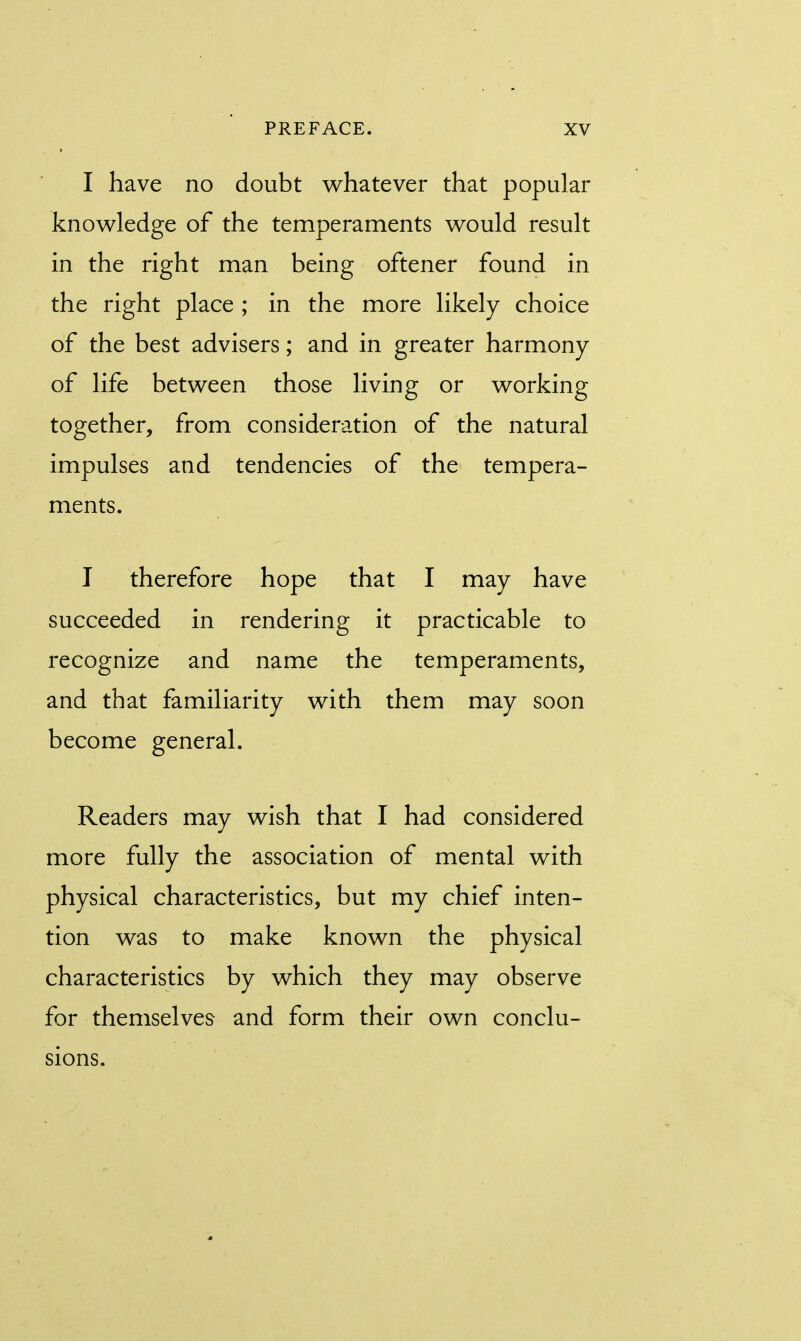 I have no doubt whatever that popular knowledge of the temperaments would result in the right man being oftener found in the right place ; in the more likely choice of the best advisers; and in greater harmony of life between those living or working together, from consideration of the natural impulses and tendencies of the tempera- ments. I therefore hope that I may have succeeded in rendering it practicable to recognize and name the temperaments, and that familiarity with them may soon become general. Readers may wish that I had considered more fully the association of mental with physical characteristics, but my chief inten- tion was to make known the physical characteristics by which they may observe for themselves and form their own conclu- sions.