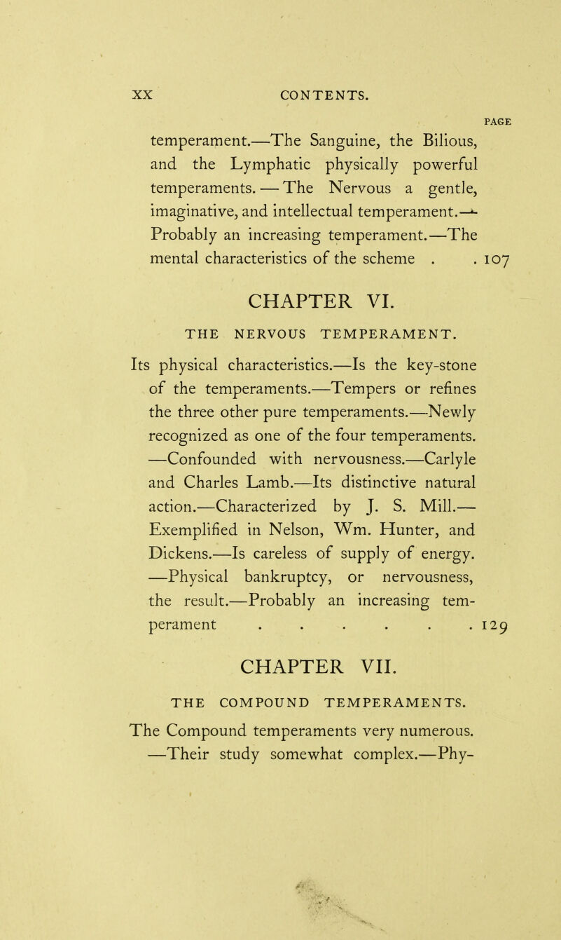 temperament.—The Sanguine, the Bilious, and the Lymphatic physically powerful temperaments. — The Nervous a gentle, imaginative, and intellectual temperament.—t- Probably an increasing temperament.—The mental characteristics of the scheme . .107 CHAPTER VI. THE NERVOUS TEMPERAMENT. Its physical characteristics.—Is the key-stone of the temperaments.—Tempers or refines the three other pure temperaments.—Newly recognized as one of the four temperaments. —Confounded with nervousness.—Carlyle and Charles Lamb.—Its distinctive natural action.—Characterized by J. S. Mill.— Exemplified in Nelson, Wm. Hunter, and Dickens.—Is careless of supply of energy. —Physical bankruptcy, or nervousness, the result.—Probably an increasing tem- perament . . . . . .129 CHAPTER VII. THE COMPOUND TEMPERAMENTS. The Compound temperaments very numerous. —Their study somewhat complex.—Phy-