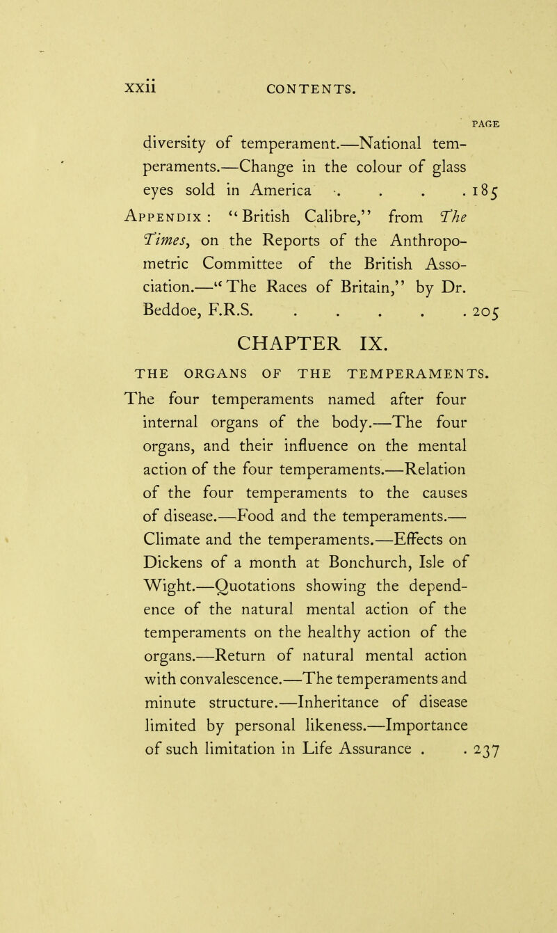 diversity of temperament.—National tem- peraments.—Change in the colour of glass eyes sold in America . . .185 Appendix:  British Calibre, from The Times, on the Reports of the Anthropo- metric Committee of the British Asso- ciation.—uThe Races of Britain, by Dr. Beddoe, F.R.S. ..... 205 CHAPTER IX. THE ORGANS OF THE TEMPERAMENTS. The four temperaments named after four internal organs of the body.—The four organs, and their influence on the mental action of the four temperaments.—Relation of the four temperaments to the causes of disease.—Food and the temperaments.— Climate and the temperaments.—Effects on Dickens of a month at Bonchurch, Isle of Wight.—Quotations showing the depend- ence of the natural mental action of the temperaments on the healthy action of the organs.—Return of natural mental action with convalescence.—The temperaments and minute structure.—Inheritance of disease limited by personal likeness.—Importance of such limitation in Life Assurance . . 237