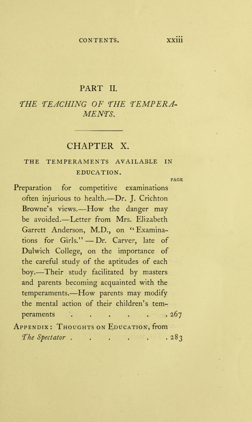 PART II. THE TEACHING OF THE TEMPERA- MENTS. CHAPTER X. THE TEMPERAMENTS AVAILABLE IN EDUCATION. PAGE Preparation for competitive examinations often injurious to health.—Dr. J. Crichton Browne's views.—How the danger may be avoided.—Tetter from Mrs. Elizabeth Garrett Anderson, M.D., on  Examina- tions for Girls.—Dr. Carver, late of Dulwich College, on the importance of the careful study of the aptitudes of each boy.—Their study facilitated by masters and parents becoming acquainted with the temperaments.—How parents may modify the mental action of their children's tem- peraments '. . . . . . 267 Appendix: Thoughts on Education, from The Spectator 283