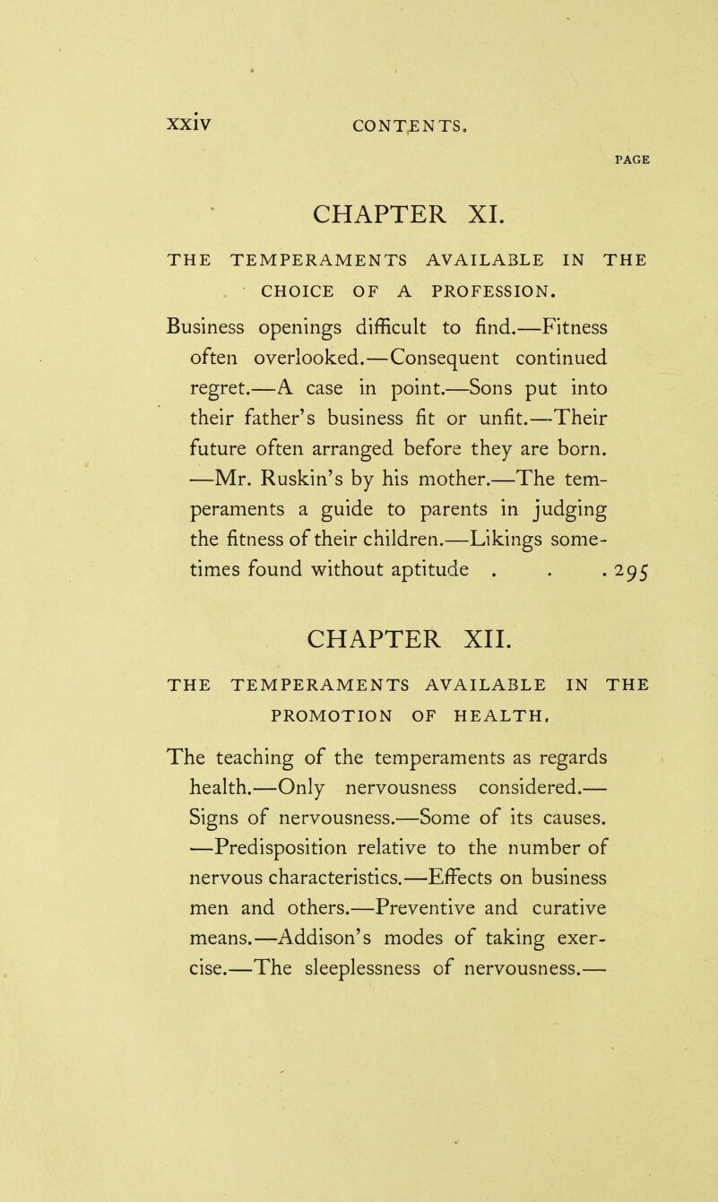 PAGE CHAPTER XL THE TEMPERAMENTS AVAILABLE IN THE CHOICE OF A PROFESSION. Business openings difficult to find.—Fitness often overlooked.—Consequent continued regret.—A case in point.—Sons put into their father's business fit or unfit.—Their future often arranged before they are born. —Mr. Ruskin's by his mother.—The tem- peraments a guide to parents in judging the fitness of their children.—Likings some- times found without aptitude . . . 295 CHAPTER XII. THE TEMPERAMENTS AVAILABLE IN THE PROMOTION OF HEALTH. The teaching of the temperaments as regards health.—Only nervousness considered.— Signs of nervousness.—Some of its causes. —Predisposition relative to the number of nervous characteristics.—Effects on business men and others.—Preventive and curative means.—Addison's modes of taking exer- cise.—The sleeplessness of nervousness.—