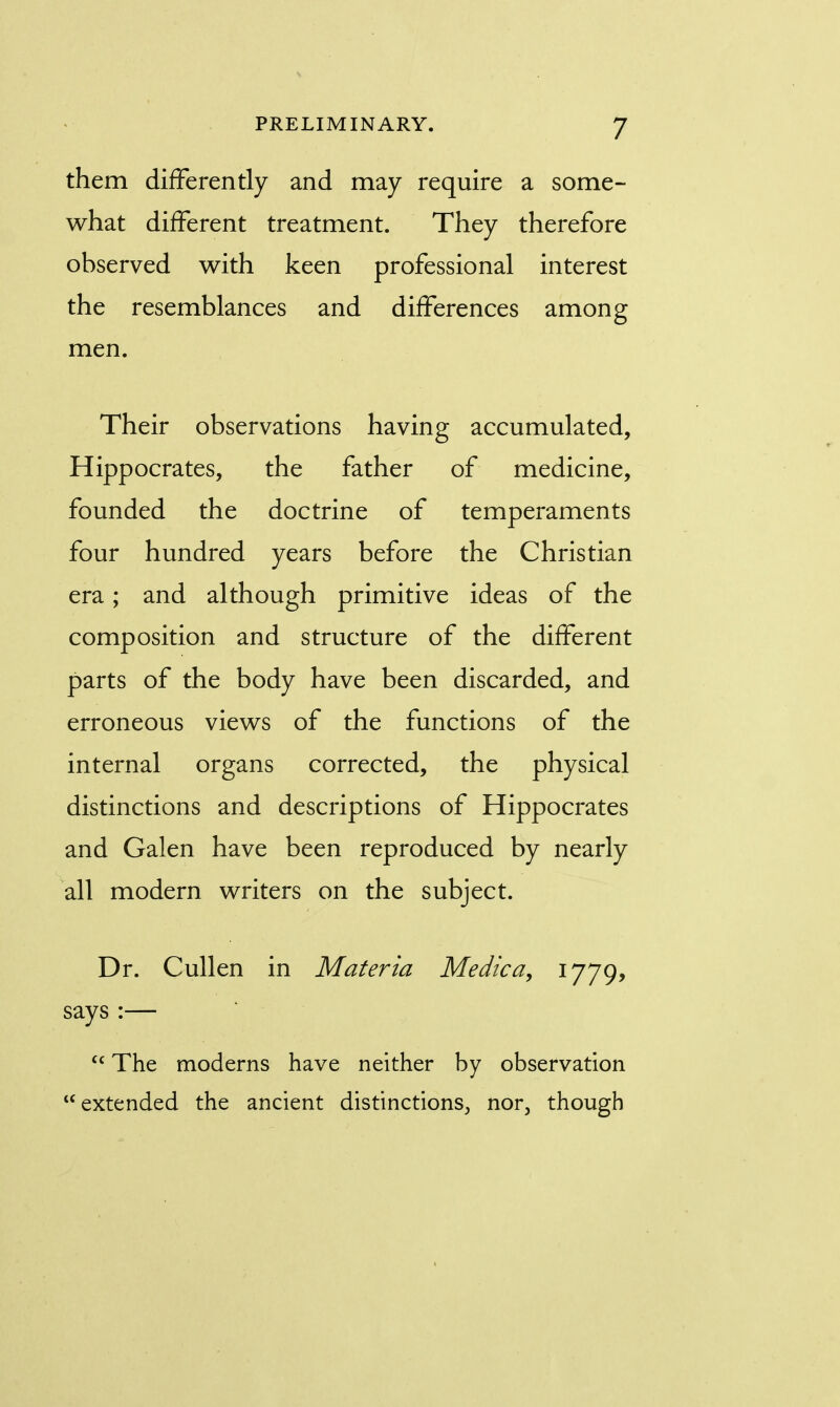 them differently and may require a some- what different treatment. They therefore observed with keen professional interest the resemblances and differences among men. Their observations having accumulated, Hippocrates, the father of medicine, founded the doctrine of temperaments four hundred years before the Christian era; and although primitive ideas of the composition and structure of the different parts of the body have been discarded, and erroneous views of the functions of the internal organs corrected, the physical distinctions and descriptions of Hippocrates and Galen have been reproduced by nearly all modern writers on the subject. Dr. Cullen in Materia Medica, 1779, says :— cc The moderns have neither by observation extended the ancient distinctions, nor, though