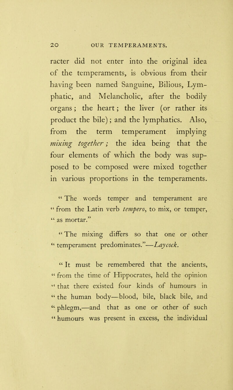 racter did not enter into the original idea of the temperaments, is obvious from their having been named Sanguine, Bilious, Lym- phatic, and Melancholic, after the bodily organs; the heart; the liver (or rather its product the bile); and the lymphatics. Also, from the term temperament implying mixing together; the idea being that the four elements of which the body was sup- posed to be composed were mixed together in various proportions in the temperaments.  The words temper and temperament are  from the Latin verb tempero^ to mix, or temper,  as mortar.  The mixing differs so that one or other  temperament predominates.—Lay cock.  It must be remembered that the ancients,  from the time of Hippocrates, held the opinion kC that there existed four kinds of humours in  the human body—blood, bile, black bile, and  phlegm,—and that as one or other of such  humours was present in excess, the individual