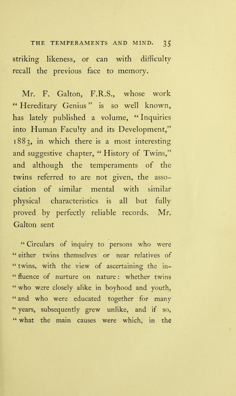 striking likeness, or can with difficulty recall the previous face to memory. Mr. F. Galton, F.R.S., whose work  Hereditary Genius is so well known, has lately published a volume,  Inquiries into Human Faculty and its Development/5 1883, m which there is a most interesting and suggestive chapter,  History of Twins, and although the temperaments of the twins referred to are not given, the asso- ciation of similar mental with similar physical characteristics is all but fully proved by perfectly reliable records. Mr. Galton sent  Circulars of inquiry to persons who were  either twins themselves or near relatives of  twins, with the view of ascertaining the in-  fluence of nurture on nature: whether twins  who were closely alike in boyhood and youth,  and who were educated together for many  years, subsequently grew unlike, and if so,  what the main causes were which, in the