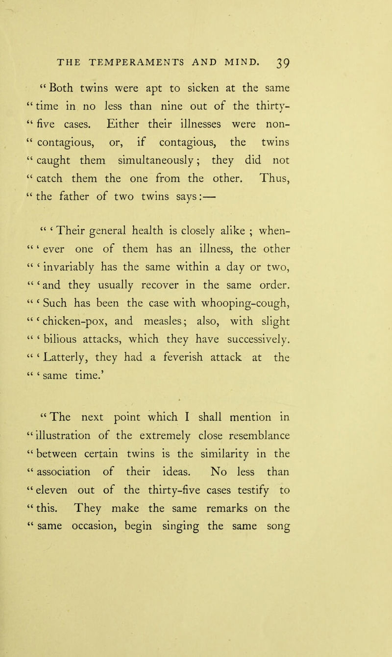  Both twins were apt to sicken at the same  time in no less than nine out of the thirty-  five cases. Either their illnesses were non-  contagious, or, if contagious, the twins  caught them simultaneously; they did not  catch them the one from the other. Thus,  the father of two twins says:—  ' Their general health is closely alike ; when- ' ever one of them has an illness, the other  i invariably has the same within a day or two,  £ and they usually recover in the same order.  c Such has been the case with whooping-cough, c chicken-pox, and measles; also, with slight  ' bilious attacks, which they have successively.  ' Latterly, they had a feverish attack at the  ' same time.' <£ The next point which I shall mention in  illustration of the extremely close resemblance  between certain twins is the similarity in the  association of their ideas. No less than  eleven out of the thirty-five cases testify to  this. They make the same remarks on the  same occasion, begin singing the same song