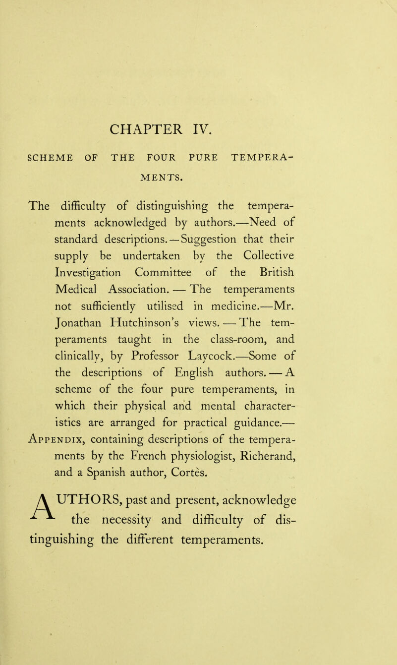 CHAPTER IV. SCHEME OF THE FOUR PURE TEMPERA- MENTS. The difficulty of distinguishing the tempera- ments acknowledged by authors.—Need of standard descriptions. —Suggestion that their supply be undertaken by the Collective Investigation Committee of the British Medical Association. — The temperaments not sufficiently utilised in medicine.—Mr. Jonathan Hutchinson's views. — The tem- peraments taught in the class-room, and clinically, by Professor Laycock.—Some of the descriptions of English authors. — A scheme of the four pure temperaments, in which their physical and mental character- istics are arranged for practical guidance.— Appendix, containing descriptions of the tempera- ments by the French physiologist, Richerand, and a Spanish author, Cortes. A UTHORS, past and present, acknowledge ^ the necessity and difficulty of dis- tinguishing the different temperaments.