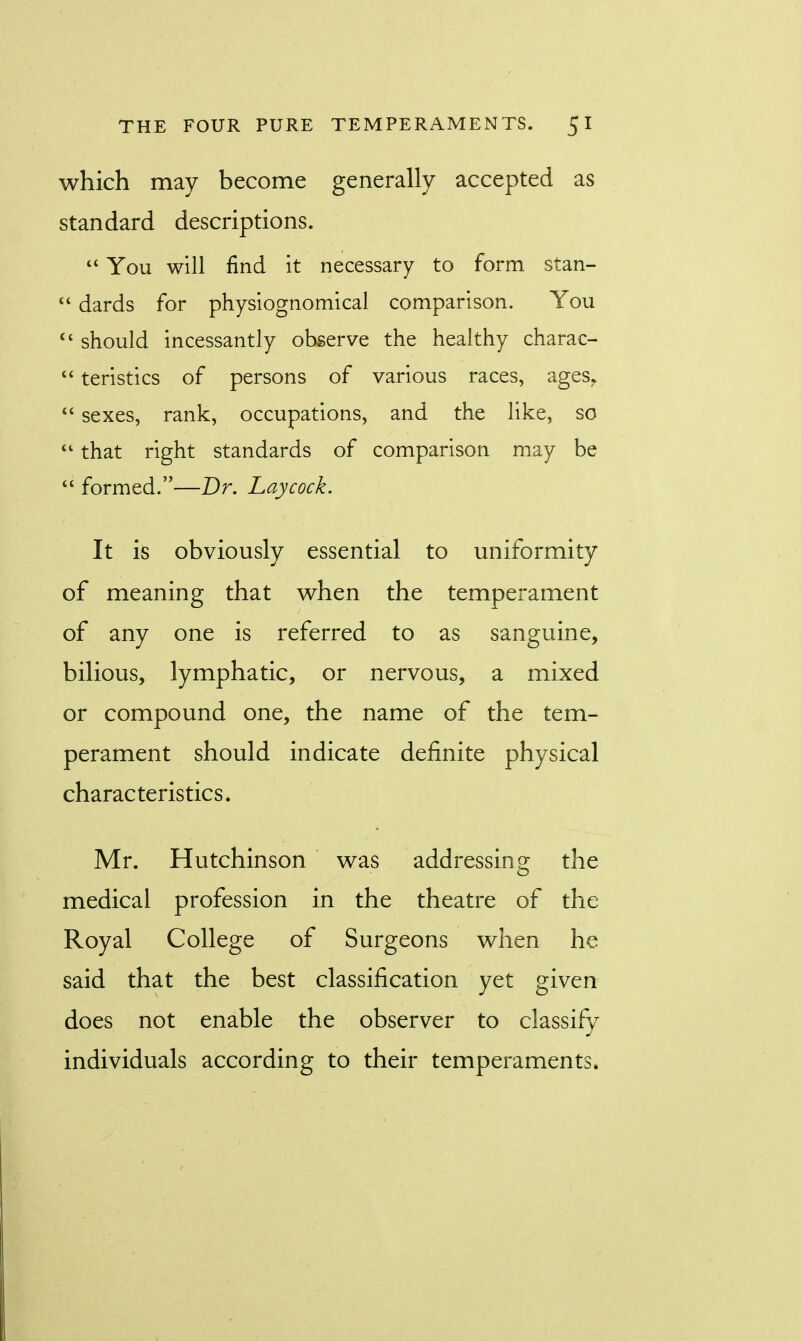 which may become generally accepted as standard descriptions.  You will find it necessary to form, stan-  dards for physiognomical comparison. You  should incessantly observe the healthy charac-  teristics of persons of various races, agesr  sexes, rank, occupations, and the like, so  that right standards of comparison may be  formed.—Dr. haycock. It is obviously essential to uniformity of meaning that when the temperament of any one is referred to as sanguine, bilious, lymphatic, or nervous, a mixed or compound one, the name of the tem- perament should indicate definite physical characteristics. Mr. Hutchinson was addressing the medical profession in the theatre of the Royal College of Surgeons when he said that the best classification yet given does not enable the observer to classify individuals according to their temperaments.