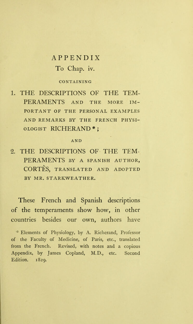 APPENDIX To Chap. iv. CONTAINING 1. THE DESCRIPTIONS OF THE TEM- PERAMENTS AND THE MORE IM- PORTANT OF THE PERSONAL EXAMPLES AND REMARKS BY THE FRENCH PHYSI- OLOGIST RICHERAND*; AND 2. THE DESCRIPTIONS OF THE TEM- PERAMENTS BY A SPANISH AUTHOR, CORTES, TRANSLATED AND ADOPTED BY MR. STARKWEATHER. These French and Spanish descriptions of the temperaments show how, in other countries besides our own, authors have * Elements of Physiology, by A. Richerand, Professor of the Faculty of Medicine, of Paris, etc., translated from the French. Revised, with notes and a copious Appendix, by James Copland, M.D., etc. Second Edition. 1829.