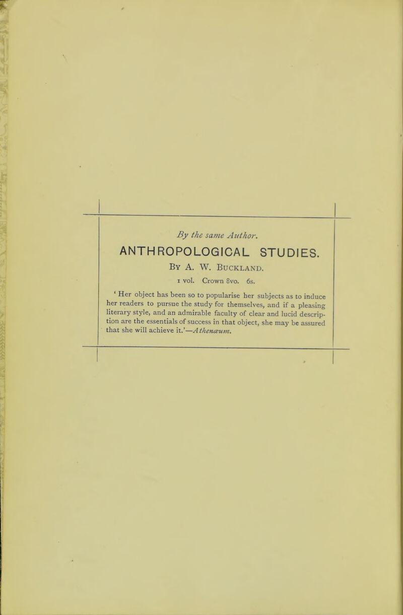 By the same Author. ANTHROPOLOGICAL STUDIES. By A. W. Buckland. i vol. Crown 8vo. 6s. ‘ Her object has been so to popularise her subjects as to induce her readers to pursue the study for themselves, and if a pleasing literary style, and an admirable faculty of clear and lucid descrip- tion are the essentials of success in that object, she may be assured that she will achieve it.’—Athenceum.