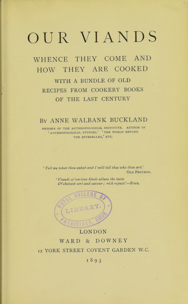 WHENCE THEY COME AND HOW THEY ARE COOKED WITH A BUNDLE OF OLD RECIPES FROM COOKERY BOOKS OF THE LAST CENTURY By ANNE WALBANK BUCKLAND MEMBER OF THE ANTHROPOLOGICAL INSTITUTE. AUTHOR OF 1 ANTHROPOLOGICAL STUDIES.' ‘ THE WORLD BEYOND THE ESTERELLES,’ ETC. 1 Tell me what thou eatest and / will tell thee who thou art.' LONDON WARD & DOWNEY 12 YORK STREET COVENT GARDEN W.C. i S 9 3 Old Proverb. 4 Viands of various kinds allure the taste Of choicest sort and savour; rich repast.'—Pope.