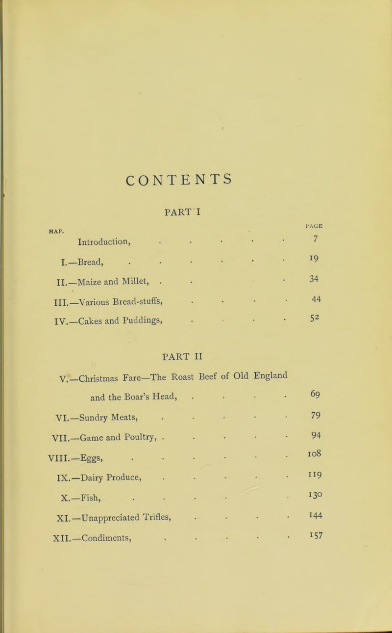 CONTENTS PART I PAGE HAP. Introduction, • I.—Bread, .••••* II. —Maize and Millet, . -34 III. —Various Bread-stuffs, • ■ -44 IV. —Cakes and Puddings, . . • 52 PART II V.—Christmas Fare—The Roast Beef of Old England and the Boar’s Head, . • . . &9 VI.—Sundry Meats, . . . • • 79 VII.—Game and Poultry, 94 VIII.—Eggs, 108 IX.—Dairy Produce, . • • • JI9 X.—Fish, .... 130 XI.—Unappreciated Trifles, • 144 XII.—Condiments, . • • • • J57