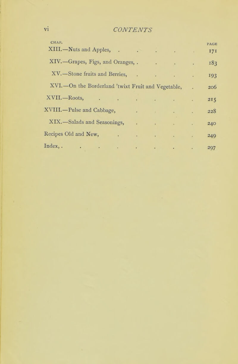 CHAP- PAGE XIII. —Nuts and Apples, ..... 171 XIV. —Grapes, Figs, and Oranges, .... 183 XV. —Stone fruits and Berries, .... 193 XVI. —On the Borderland ’twixt Fruit and Vegetable, . 206 XVII.—Roots, . . 215 XVIII.—Pulse and Cabbage, ... 228 XIX.—Salads and Seasonings, .... 240 Recipes Old and New, ..... 249 Index,........ 297