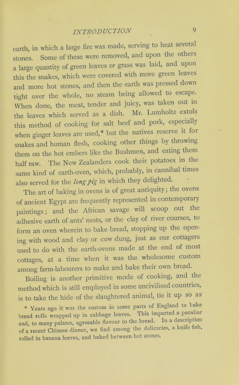 earth, in which a large fire was made, serving to heat several stones. Some of these were removed, and upon the others a large quantity of green leaves or grass was laid, and upon this the snakes, which were covered with more green leaves and more hot stones, and then the earth was pressed down tight over the whole, no steam being allowed to escape. When done, the meat, tender and juicy, was taken out in the leaves which served as a dish. Mr. Lumholtz extols this method of cooking for salt beef and pork, especially when ginger leaves are used * but the natives reserve it for snakes and human flesh, cooking other things by throwing them on the hot embers like the Bushmen, and eating them half raw. The New Zealanders cook their potatoes in the same kind of earth-oven, which, probably, in cannibal times also served for the long pig in which they delighted. The art of baking in ovens is of great antiquity; the ovens of ancient Egypt are frequently represented in contemporary paintings; and the African savage will scoop out the adhesive earth of ants’ nests, or the clay of river courses, to form an oven wherein to bake bread, stopping up the open- ing with wood and clay or cow dung, just as our cottagers used to do with the earth-ovens made at the end of most cottages, at a time when it was the wholesome custom among farm-labourers to make and bake their own bread. Boiling is another primitive mode of cooking, and the method which is still employed in some uncivilised countries, is to take the hide of the slaughtered animal, tie it up so as * Years ago it was the custom in some parts of England to t ake bread rolls wrapped up in cabbage leaves. This imparted a peculiar and, to many palates, agreeable flavour to the bread. In a description of a recent Chinese dinner, we find among the delicacies, a knife fish, rolled in banana leaves, and baked between hot stones.