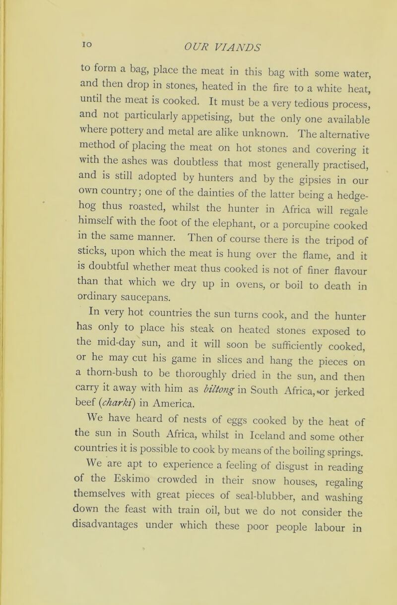 IO to form a bag, place the meat in this bag with some water, and then drop in stones, heated in the fire to a white heat, until the meat is cooked. It must be a very tedious process, and not particularly appetising, but the only one available where pottery and metal are alike unknown. The alternative method of placing the meat on hot stones and covering it with the ashes was doubtless that most generally practised, and is still adopted by hunters and by the gipsies in our own country • one of the dainties of the latter being a hedge- hog thus roasted, whilst the hunter in Africa will regale himself with the foot of the elephant, or a porcupine cooked in the same manner. Then of course there is the tripod of sticks, upon which the meat is hung over the flame, and it is doubtful whether meat thus cooked is not of finer flavour than that which we dry up in ovens, or boil to death in ordinary saucepans. In very hot countries the sun turns cook, and the hunter has only to place his steak on heated stones exposed to the mid-day sun, and it will soon be sufficiently cooked, or he may cut his game in slices and hang the pieces on a thorn-bush to be thoroughly dried in the sun, and then carry it away with him as biltong in South Africa, *or jerked beef (charki) in America. We have heard of nests of eggs cooked by the heat of the sun in South Africa, whilst in Iceland and some other countries it is possible to cook by means of the boiling springs. We are apt to experience a feeling of disgust in reading of the Eskimo crowded in their snow houses, regaling themselves with great pieces of seal-blubber, and washing down the feast with train oil, but we do not consider the disadvantages under which these poor people labour in