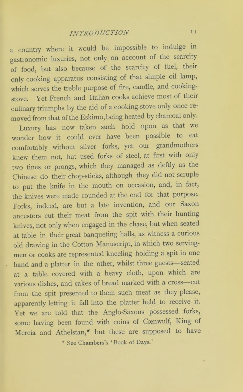a country where it would be impossible to indulge in gastronomic luxuries, not only on account of the scarcity of food, but also because of the scarcity of fuel, their only cooking apparatus consisting of that simple oil lamp, which serves the treble purpose of fire, candle, and cooking- stove. Yet French and Italian cooks achieve most of their culinary triumphs by the aid of a cooking-stove only once re- moved from that of the Eskimo, being heated by charcoal only. Luxury has now taken such hold upon us that w e wonder how it could ever have been possible to eat comfortably without silver forks, yet our grandmothers knew them not, but used forks of steel, at first with onl) two tines or prongs, which they managed as deftly as the Chinese do their chop-sticks, although they did not scruple to put the knife in the mouth on occasion, and, in fact, the knives were made rounded at the end for that purpose. Forks, indeed, are but a late invention, and our Saxon ancestors cut their meat from the spit with their hunting knives, not only when engaged in the chase, but when seated at table in their great banqueting halls, as witness a curious old drawing in the Cotton Manuscript, in which two serving- men or cooks are represented kneeling holding a spit in one . hand and a platter in the other, whilst three guests—seated at a table covered with a heavy cloth, upon which are various dishes, and cakes of bread marked with a cross cut from the spit presented to them such meat as they please, apparently letting it fall into the platter held to receive it. Yet we are told that the Anglo-Saxons possessed forks, some having been found with coins of Caenwulf, King of Mercia and Athelstan,* but these are supposed to have * See Chambers’s * Book of Days.’