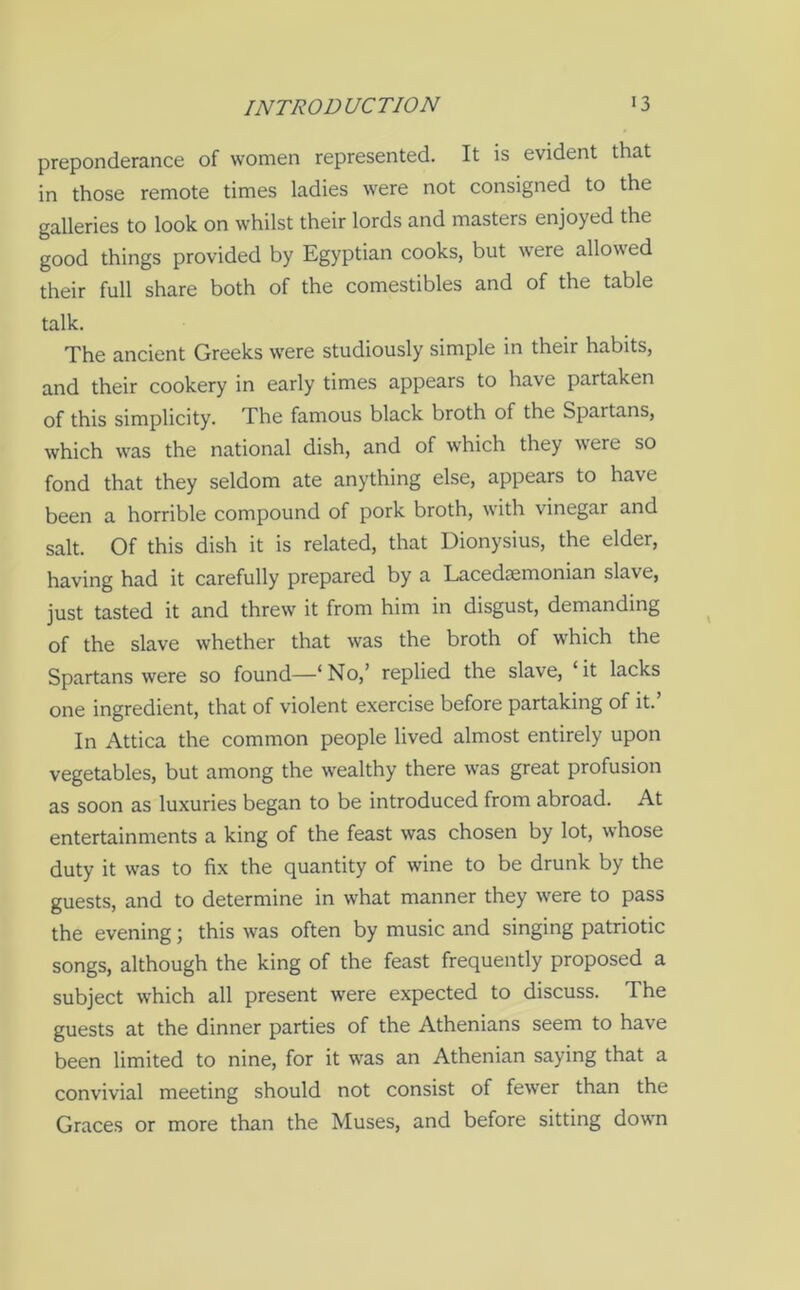 preponderance of women represented. It is evident that in those remote times ladies were not consigned to the galleries to look on whilst their lords and masters enjoyed the good things provided by Egyptian cooks, but were allowed their full share both of the comestibles and of the table talk. The ancient Greeks were studiously simple in their habits, and their cookery in early times appears to have partaken of this simplicity. The famous black broth of the Spartans, which was the national dish, and of which they were so fond that they seldom ate anything else, appears to have been a horrible compound of pork broth, with vinegar and salt. Of this dish it is related, that Dionysius, the elder, having had it carefully prepared by a Lacedaemonian slave, just tasted it and threw it from him in disgust, demanding of the slave whether that was the broth of which the Spartans were so found—‘No,’ replied the slave, ‘it lacks one ingredient, that of violent exercise before partaking of it.’ In Attica the common people lived almost entirely upon vegetables, but among the wealthy there was great profusion as soon as luxuries began to be introduced from abroad. At entertainments a king of the feast was chosen by lot, whose duty it was to fix the quantity of wine to be drunk by the guests, and to determine in what manner they were to pass the evening; this was often by music and singing patriotic songs, although the king of the feast frequently proposed a subject which all present were expected to discuss. The guests at the dinner parties of the Athenians seem to have been limited to nine, for it was an Athenian saying that a convivial meeting should not consist of fewer than the Graces or more than the Muses, and before sitting down