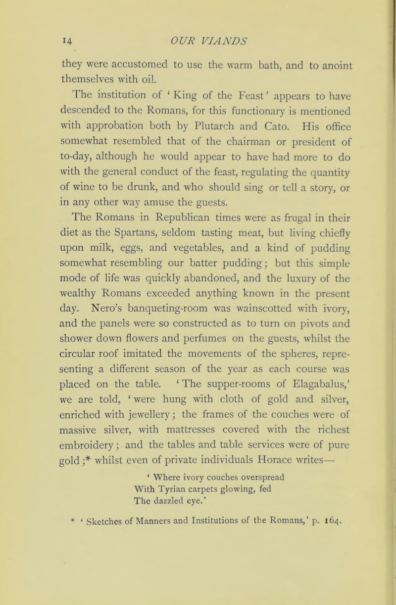 they were accustomed to use the warm bath, and to anoint themselves with oil. The institution of ‘King of the Feast’ appears to have descended to the Romans, for this functionary is mentioned with approbation both by Plutarch and Cato. His office somewhat resembled that of the chairman or president of to-day, although he would appear to have had more to do with the general conduct of the feast, regulating the quantity of wine to be drunk, and who should sing or tell a story, or in any other way amuse the guests. The Romans in Republican times were as frugal in their diet as the Spartans, seldom tasting meat, but living chiefly upon milk, eggs, and vegetables, and a kind of pudding somewhat resembling our batter pudding; but this simple mode of life was quickly abandoned, and the luxury of the wealthy Romans exceeded anything known in the present day. Nero’s banqueting-room was wainscotted with ivory, and the panels were so constructed as to turn on pivots and shower down flowers and perfumes on the guests, whilst the circular roof imitated the movements of the spheres, repre- senting a different season of the year as each course was placed on the table. ‘ The supper-rooms of Elagabalus,’ we are told, ‘ were hung with cloth of gold and silver, enriched with jewellery; the frames of the couches were of massive silver, with mattresses covered with the richest embroidery; and the tables and table services were of pure gold ;* whilst even of private individuals Horace writes— * Where ivory couches overspread With Tyrian carpets glowing, fed The dazzled eye.’