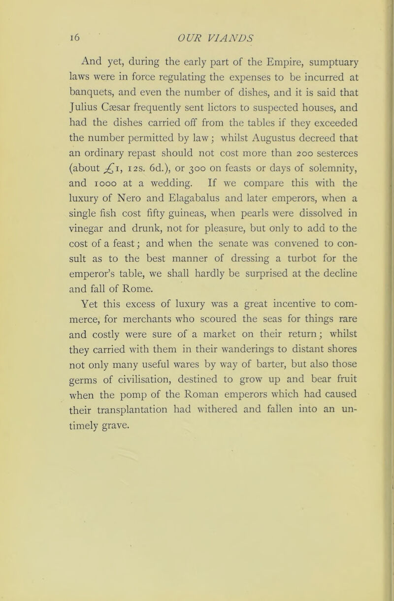 And yet, during the early part of the Empire, sumptuary laws were in force regulating the expenses to be incurred at banquets, and even the number of dishes, and it is said that Julius Caesar frequently sent lictors to suspected houses, and had the dishes carried off from the tables if they exceeded the number permitted by law; whilst Augustus decreed that an ordinary repast should not cost more than 200 sesterces (about £1, 12s. 6d.), or 300 on feasts or days of solemnity, and 1000 at a wedding. If we compare this with the luxury of Nero and Elagabalus and later emperors, when a single fish cost fifty guineas, when pearls were dissolved in vinegar and drunk, not for pleasure, but only to add to the cost of a feast; and when the senate was convened to con- sult as to the best manner of dressing a turbot for the emperor’s table, we shall hardly be surprised at the decline and fall of Rome. Yet this excess of luxury was a great incentive to com- merce, for merchants who scoured the seas for things rare and costly were sure of a market on their return; whilst they carried with them in their wanderings to distant shores not only many useful wares by way of barter, but also those germs of civilisation, destined to grow’ up and bear fruit when the pomp of the Roman emperors which had caused their transplantation had withered and fallen into an un- timely grave.