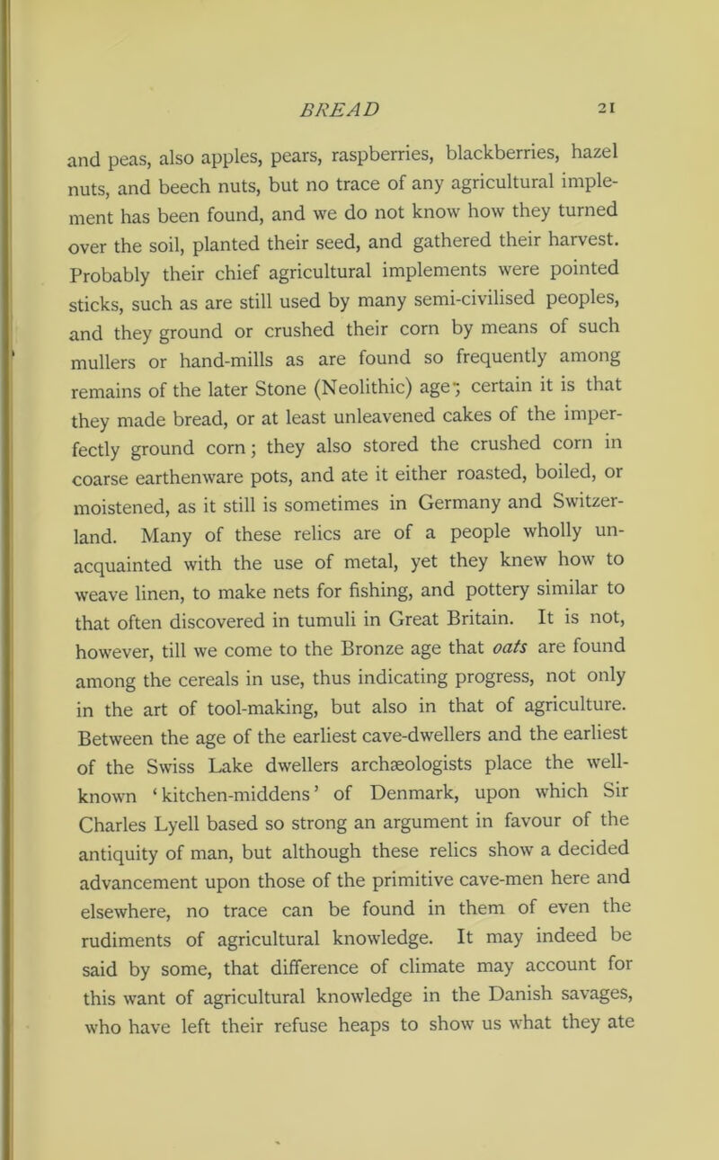 and peas, also apples, pears, raspberries, blackberries, hazel nuts, and beech nuts, but no trace of any agricultural imple- ment has been found, and we do not know how they turned over the soil, planted their seed, and gathered their harvest. Probably their chief agricultural implements were pointed sticks, such as are still used by many semi-civilised peoples, and they ground or crushed their corn by means of such mullers or hand-mills as are found so frequently among remains of the later Stone (Neolithic) age; certain it is that they made bread, or at least unleavened cakes of the imper- fectly ground corn; they also stored the crushed corn in coarse earthenware pots, and ate it either roasted, boiled, or moistened, as it still is sometimes in Germany and Switzer- land. Many of these relics are of a people wholly un- acquainted with the use of metal, yet they knew how to weave linen, to make nets for fishing, and pottery similar to that often discovered in tumuli in Great Britain. It is not, however, till we come to the Bronze age that oats are found among the cereals in use, thus indicating progress, not only in the art of tool-making, but also in that of agriculture. Between the age of the earliest cave-dwellers and the earliest of the Swiss Lake dwellers archaeologists place the well- known ‘kitchen-middens’ of Denmark, upon which Sir Charles Lyell based so strong an argument in favour of the antiquity of man, but although these relics show a decided advancement upon those of the primitive cave-men here and elsewhere, no trace can be found in them of even the rudiments of agricultural knowledge. It may indeed be said by some, that difference of climate may account for this want of agricultural knowledge in the Danish savages, who have left their refuse heaps to show us what they ate
