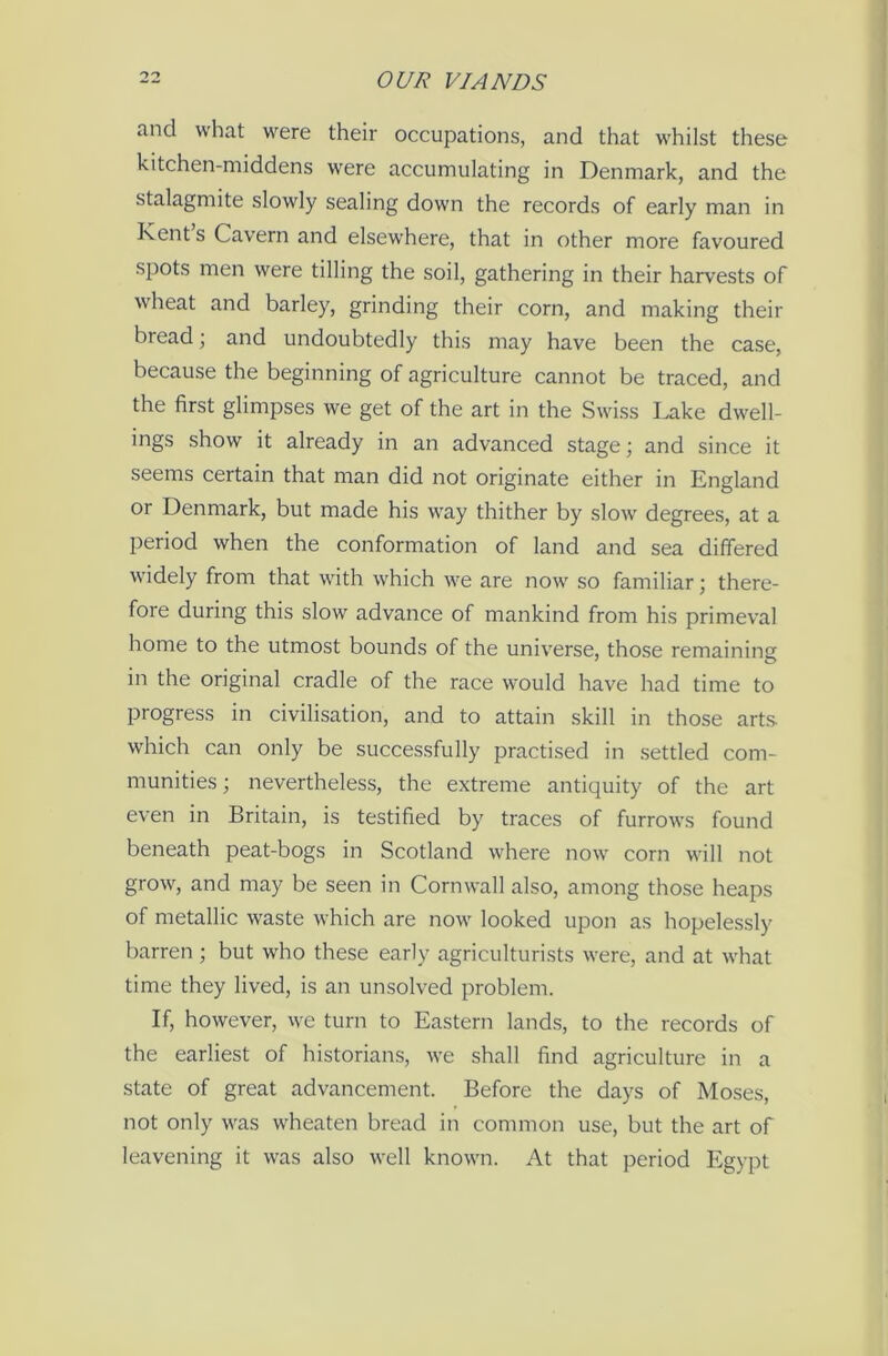 and what were their occupations, and that whilst these kitchen-middens were accumulating in Denmark, and the stalagmite slowly sealing down the records of early man in Kent s Cavern and elsewhere, that in other more favoured spots men were tilling the soil, gathering in their harvests of wheat and barley, grinding their corn, and making their bread; and undoubtedly this may have been the case, because the beginning of agriculture cannot be traced, and the first glimpses we get of the art in the Swiss Lake dwell- ings show it already in an advanced stage; and since it seems certain that man did not originate either in England or Denmark, but made his way thither by slow degrees, at a period when the conformation of land and sea differed widely from that with which we are now so familiar; there- fore during this slow advance of mankind from his primeval home to the utmost bounds of the universe, those remaining in the original cradle of the race would have had time to progress in civilisation, and to attain skill in those arts, which can only be successfully practised in settled com- munities ; nevertheless, the extreme antiquity of the art even in Britain, is testified by traces of furrows found beneath peat-bogs in Scotland where now corn will not grow, and may be seen in Cornwall also, among those heaps of metallic waste which are now looked upon as hopelessly barren ; but who these early agriculturists were, and at what time they lived, is an unsolved problem. If, however, we turn to Eastern lands, to the records of the earliest of historians, we shall find agriculture in a state of great advancement. Before the days of Moses, not only was wheaten bread in common use, but the art of leavening it was also well known. At that period Egypt