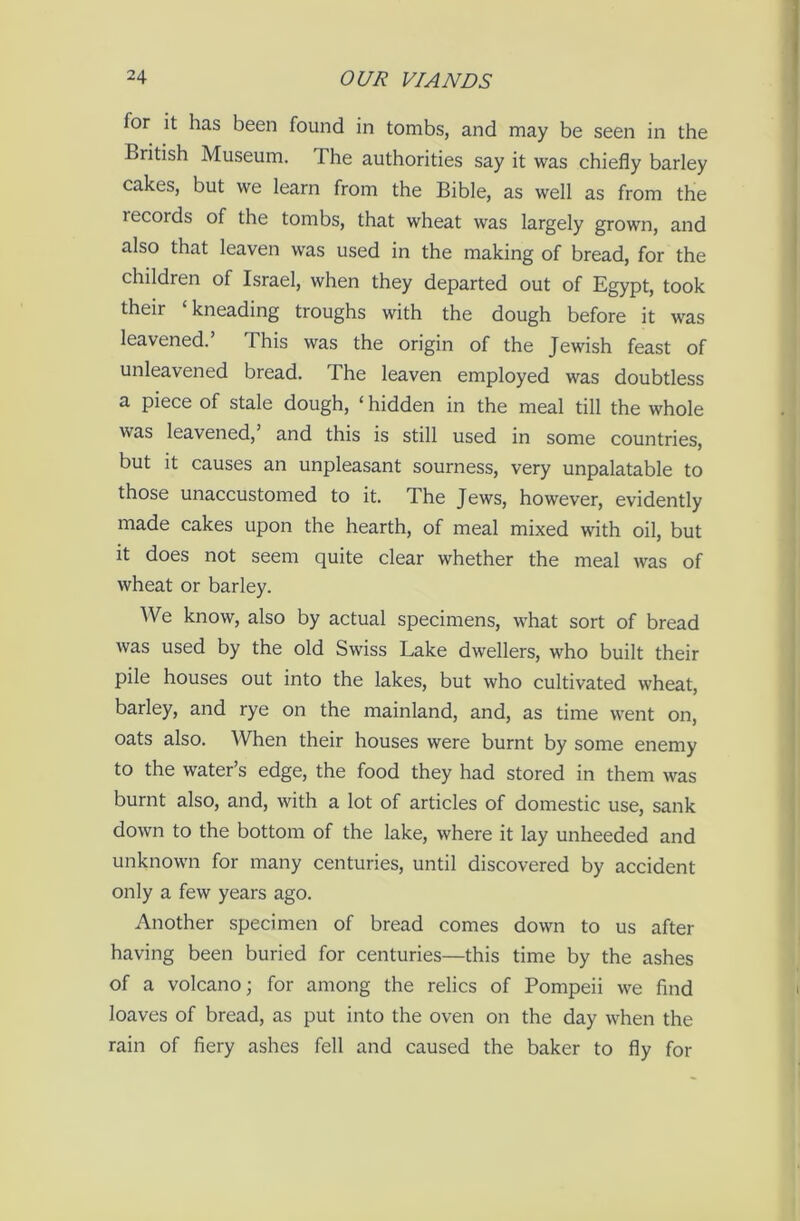 for it has been found in tombs, and may be seen in the British Museum. The authorities say it was chiefly barley cakes, but we learn from the Bible, as well as from the lecords of the tombs, that wheat was largely grown, and also that leaven was used in the making of bread, for the children of Israel, when they departed out of Egypt, took their ‘kneading troughs with the dough before it was leavened. This was the origin of the Jewish feast of unleavened bread. The leaven employed was doubtless a piece of stale dough, ‘ hidden in the meal till the whole was leavened, and this is still used in some countries, but it causes an unpleasant sourness, very unpalatable to those unaccustomed to it. The Jews, however, evidently made cakes upon the hearth, of meal mixed with oil, but it does not seem quite clear whether the meal was of wheat or barley. We know, also by actual specimens, what sort of bread was used by the old Swiss Lake dwellers, who built their pile houses out into the lakes, but who cultivated wheat, barley, and rye on the mainland, and, as time went on, oats also. When their houses were burnt by some enemy to the water’s edge, the food they had stored in them was burnt also, and, with a lot of articles of domestic use, sank down to the bottom of the lake, where it lay unheeded and unknown for many centuries, until discovered by accident only a few years ago. Another specimen of bread comes down to us after having been buried for centuries—this time by the ashes of a volcano; for among the relics of Pompeii we find loaves of bread, as put into the oven on the day when the rain of fiery ashes fell and caused the baker to fly for