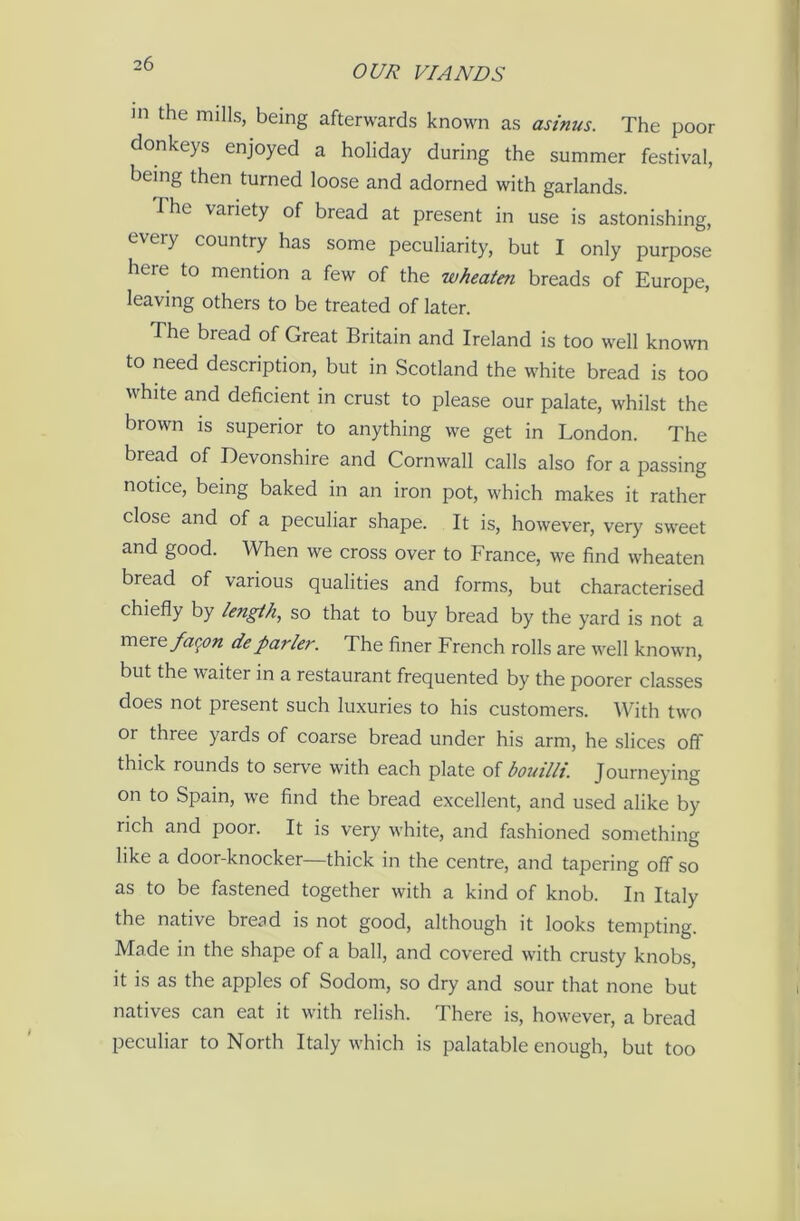 OUR VIANDS in the mills, being afterwards known as asinus. The poor donkeys enjoyed a holiday during the summer festival, being then turned loose and adorned with garlands. The variety of bread at present in use is astonishing, every country has some peculiarity, but I only purpose here to mention a few of the wheaten breads of Europe, leaving others to be treated of later. The bread of Great Britain and Ireland is too well known to need description, but in Scotland the white bread is too white and deficient in crust to please our palate, whilst the brown is superior to anything we get in London. The bread of Devonshire and Cornwall calls also for a passing notice, being baked in an iron pot, which makes it rather close and of a peculiar shape. It is, however, very sweet and good. When we cross over to France, we find wheaten bread of various qualities and forms, but characterised chiefly by length, so that to buy bread by the yard is not a mere fagon deparlei'. The finer French rolls are well known, but the waiter in a restaurant frequented by the poorer classes does not present such luxuries to his customers. With two or three yards of coarse bread under his arm, he slices off thick rounds to serve with each plate of bouillt. Journeying on to Spain, we find the bread excellent, and used alike by rich and poor. It is very white, and fashioned something like a door-knocker—thick in the centre, and tapering off so as to be fastened together with a kind of knob. In Italy the native bread is not good, although it looks tempting. Made in the shape of a ball, and covered with crusty knobs, it is as the apples of Sodom, so dry and sour that none but natives can eat it with relish. There is, however, a bread peculiar to North Italy which is palatable enough, but too