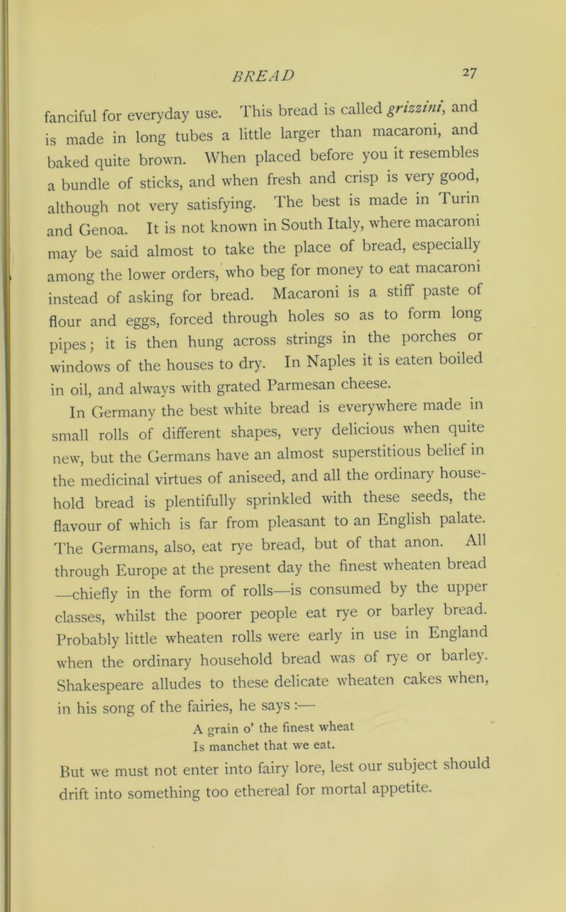 fanciful for everyday use. This bread is called grizzim, and is made in long tubes a little larger than macaroni, and baked quite brown. When placed before you it resembles a bundle of sticks, and when fresh and crisp is very good, although not very satisfying. The best is made in 1 urin and Genoa. It is not known in South Italy, where macaroni may be said almost to take the place of bread, especially among the lower orders, who beg for money to eat macaroni instead of asking for bread. Macaroni is a stiff paste of flour and eggs, forced through holes so as to form long pipes; it is then hung across strings in the porches or windows of the houses to dry. In Naples it is eaten boiled in oil, and always with grated Parmesan cheese. In Germany the best white bread is everywhere made in small rolls of different shapes, very delicious when quite new, but the Germans have an almost superstitious belief in the medicinal virtues of aniseed, and all the ordinary house- hold bread is plentifully sprinkled with these seeds, the flavour of which is far from pleasant to an English palate. The Germans, also, eat rye bread, but of that anon. All through Europe at the present day the finest wheaten bread —chiefly in the form of rolls—is consumed by the upper classes, whilst the poorer people eat rye or barley bread. Probably little wheaten rolls were early in use in England when the ordinary household bread was of rye or barle). Shakespeare alludes to these delicate wheaten cakes when, in his song of the fairies, he says :— A grain o’ the finest wheat Is manchet that we eat. But we must not enter into fairy lore, lest our subject should drift into something too ethereal for mortal appetite.