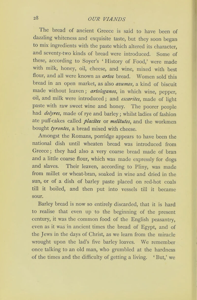 I he bread of ancient Greece is said to have been of dazzling whiteness and exquisite taste, but they soon began to mix ingredients with the paste which altered its character, and seventy-two kinds of bread were introduced. Some of these, according to Soyer’s ‘ History of Food,’ were made with milk, honey, oil, cheese, and wine, mixed with best flour, and all were known as artos bread. Women sold this bread in an open market, as also azumos, a kind of biscuit made without leaven; artologanos, in which wine, pepper, oil, and milk were introduced; and escarites, made of light paste with raw sweet wine and honey. The poorer people had dolyres, made of rye and barley ; whilst ladies of fashion ate puff-cakes called placites or melitutes, and the workmen bought tyrontes, a bread mixed with cheese. Amongst the Romans, porridge appears to have been the national dish until wheaten bread was introduced from Greece; they had also a very coarse bread made of bran and a little coarse flour, which was made expressly for dogs and slaves. Their leaven, according to Pliny, was made from millet or wheat-bran, soaked in wine and dried in the sun, or of a dish of barley paste placed on red-hot coals till it boiled, and then put into vessels till it became sour. Barley bread is now so entirely discarded, that it is hard to realise that even up to the beginning of the present century, it was the common food of the English peasantry, even as it was in ancient times the bread of Egypt, and of the Jews in the days of Christ, as we learn from the miracle wrought upon the lad’s five barley loaves. We remember once talking to an old man, who grumbled at the hardness of the times and the difficulty of getting a living. ‘ But,’ we